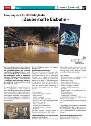 Gastro 27ERFOLG Ausgabe 9 Oktober 2013
Für SKV-Mitglieder bieten wir folgende
Angebote an:
Romantische Stunden zu zweit
Geniessen Sie nach einem Shopping, Sight-
seeing- oder Kulturtag in Zürich die roman-
tische Atmosphäre an und auf der Eisbahn.
Mit einem warmen Glühwein, eingehüllt in
Lammfell und Kuscheldecken, starten Sie den
Abend. Ob Sie alleine, zu zweit oder gar nicht
ein paar Runden auf dem Eis drehen möchten,
entscheiden Sie selbst. Danach servieren wir
Ihnen ein feines 3-Gang Abendessen im
Restaurant Sonnengalerie mit Blick auf die
Eisbahn.
Unser Angebot:
• 1 Übernachtung im Seezimmer
für 2 Personen
• Willkommensdrink
• Nutzung des Wellnessbereichs
• Eintritt auf die Eisbahn mit Glühweinapero
und Schlittschuhmiete
• 3-Gang Abendessen
im Restaurant Sonnengalerie
• genussvolles Sonnen-Frühstück
• Parkplatz
zum Preis von CHF 239.00 pro Person im
Doppelzimmer. Sie sparen CHF 120.00.
Die Eisbahn eignet sich auch ganz besonders
als 3-Generationen-Event
Die Kinder toben sich nach Lust und Laune
auf dem Eis aus, währenddem die erste und
zweite Generation wieder mal so richtig mit-
einander reden können. Auch für 3-Genera-
tionen bietet Zürich jede Menge.
Unser Angebot:
• 2 Übernachtungen im See Zimmer inkl.
genussvolles Sonnen- Frühstück
• Willkommens Apero
• Überraschung am Zimmer
• 24 Stunden ZüriCard pro Person
• Fondue Chinoise à discretion
• Nutzung des Wellnessbereichs
• Parkplatz
• Benutzung der Live on Ice Eisbahn inkl.
Schlittschuhmiete
• Glühwein am Eisfeld
• Überraschung zur Abreise
ab CHF 664.00. Sie sparen CHF 120.00 für zwei
Personen pro Aufenthalt.
CHF 100.00 Aufpreis pro Kind im Zimmer der
Eltern.
Die Angebote sind gültig vom 10. November
2013 bis 23. Februar 2014, ausgenommen an
den Feiertagen. Nur gültig nach Verfügbarkeit
und nicht kumulierbar mit anderen Vergüns-
tigungen.
Romantik Seehotel Sonne Küsnacht
Seestrasse 120, 8700 Küsnacht
Tel. 044 914 18 18, www.sonne.ch
Leserangebot für SKV-Mitglieder
«Zauberhafte Eisbahn»
Das Romantik Seehotel Sonne in Küsnacht
präsentiert auch in diesem Jahr wiederum
die zauberhafte Eisbahn am Zürichsee.
Ideal für einen Ausflug nach Zürich – world
class,swiss made.Nur 10 Autominuten von
der Stadt entfernt treffen Sie auf eine ro-
mantische Winteratmosphäre am See, die
seinesgleichen sucht – beleuchtet vom
Lichtkünstler Gerry Hofstetter. Live on Ice
Küsnacht findet in diesem Winter zum 3.
Mal erfolgreich statt.
Arrangieren Sie für sich privat oder Ihre Firma
einen unvergleichbaren Event am oder auf
dem Eisfeld und geniessen Sie das einzigartige
Ambiente.Egal ob beim festlichen Weihnachts-
anlass, beim aussergewöhnlichen Firmenevent
oder bei einer effektvollen Geburtstagsparty,
den vielfältigen Möglichkeiten sind (fast) keine
Grenzen gesetzt! Für Anlässe kontaktieren Sie
uns bitte direkt.
 