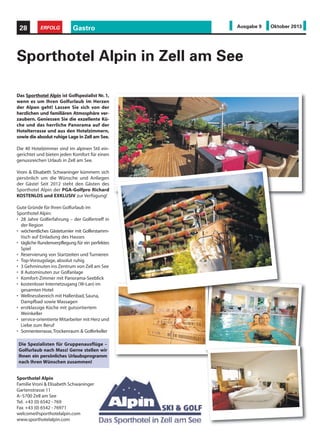 Gastro28 ERFOLG Ausgabe 9 Oktober 2013
Sporthotel Alpin in Zell am See
Das Sporthotel Alpin ist Golfspezialist Nr. 1,
wenn es um Ihren Golfurlaub im Herzen
der Alpen geht! Lassen Sie sich von der
herzlichen und familiären Atmosphäre ver-
zaubern. Geniessen Sie die exzellente Kü-
che und das herrliche Panorama auf der
Hotelterrasse und aus den Hotelzimmern,
sowie die absolut ruhige Lage in Zell am See.
Die 40 Hotelzimmer sind im alpinen Stil ein-
gerichtet und bieten jeden Komfort für einen
genussreichen Urlaub in Zell am See.
Vroni & Elisabeth Schwaninger kümmern sich
persönlich um die Wünsche und Anliegen
der Gäste! Seit 2012 steht den Gästen des
Sporthotel Alpin der PGA-Golfpro Richard
KOSTENLOS und EXKLUSIV zur Verfügung!
Gute Gründe für Ihren Golfurlaub im
Sporthotel Alpin:
• 28 Jahre Golferfahrung – der Golfertreff in
der Region
• wöchentliches Gästeturnier mit Golferstamm-
tisch auf Einladung des Hauses
• tägliche Rundenverpflegung für ein perfektes
Spiel
• Reservierung von Startzeiten und Turnieren
• Top-Vorzugslage, absolut ruhig
• 3 Gehminuten ins Zentrum von Zell am See
• 8 Autominuten zur Golfanlage
• Komfort-Zimmer mit Panorama-Seeblick
• kostenloser Internetzugang (W-Lan) im
gesamten Hotel
• Wellnessbereich mit Hallenbad,Sauna,
Dampfbad sowie Massagen
• erstklassige Küche mit gutsortiertem
Weinkeller
• service-orientierte Mitarbeiter mit Herz und
Liebe zum Beruf
• Sonnenterrasse,Trockenraum & Golferkeller
Die Spezialisten für Gruppenausflüge –
Golfurlaub nach Mass! Gerne stellen wir
Ihnen ein persönliches Urlaubsprogramm
nach Ihren Wünschen zusammen!
Sporthotel Alpin
Familie Vroni & Elisabeth Schwaninger
Gartenstrasse 11
A–5700 Zell am See
Tel. +43 (0) 6542 - 769
Fax +43 (0) 6542 - 76971
welcome@sporthotelalpin.com
www.sporthotelalpin.com
 