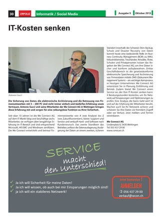Seit über 10 Jahren ist die We Connect AG
auf dem IT-Markt tätig und beschäftigt sechs
Mitarbeiter, sie verfügen über langjährige Er-
fahrung im IT-Bereich und sind entsprechend
Microsoft, HP, EMC und Windream zertifiziert.
Die We Connect entwickelt und betreut Fir-
Die Sicherung von Daten, die elektronische Archivierung und die Betreuung von Fir-
mennetzwerken mit 5 – 200 PC sind nicht immer einfach und bedürfen Erfahrung sowie
Vertrauen. Antonio Gucci und seine Mitarbeiter der We Connect AG in Wettingen bringen
diese Erfahrung mit und sorgen für eine reibungslose Funktion zu Ihrer Sicherheit.
IT-Kosten senken
mennetzwerke von A (wie Analyse) bis Z
(wie Zukunftsorientiert), bietet Support und
Service und verkauft Hard- und Software nach
Kundenwunsch. Das zweite Standbein des
Betriebes umfasst die Datenauslagerung (Ausla-
gerung der Daten an einem zweiten, sicheren
Standort innerhalb der Schweiz). Dem Backup,
Schutz und Disaster Recovery von Daten
kommt heute eine bedeutende Rolle im Busi-
ness Continuity Management (BCM) zu. KMU,
Industriebetriebe, Treuhänder, Anwälte, Ärzte,
Schulen und Privatpersonen nutzen das An-
gebot der We Connect AG, um ihre Daten si-
cher und konform aufzubewahren. Dritter
Geschäftsbereich ist die gesetzeskonforme
elektronische Speicherung und Archivierung
von Firmendaten mittels DMS (Dokument Ma-
nagement System) – ein wichtiger Kernprozess
in heutigen Unternehmen. We Connect AG
unterstützt Sie in Planung, Einführung und
Betrieb. Zudem bietet We Connect einen
Service an, der Ihre IT-Kosten senken kann:
4 Beratungsstunden kostenlos, um Ihr Netz-
werk auf Einsparungen und Optimierungen zu
prüfen. Eine Analyse, die bares Geld wert ist
und auf der Erfahrung der Mitarbeiter beruht.
Machen auch Sie Ihr Netzwerk sicherer und
schützen Sie Ihre Daten vor fremdem Zugriff
oder vor Verlust. Jetzt melden und Termin
vereinbaren.
We Connect AG
Lindenplatz 6, 5430 Wettingen
Tel. 055 437 29 00
www.conncet-ch
Antonio Gucci
Informatik / Social Media30 ERFOLG Ausgabe 9 Oktober 2013
 