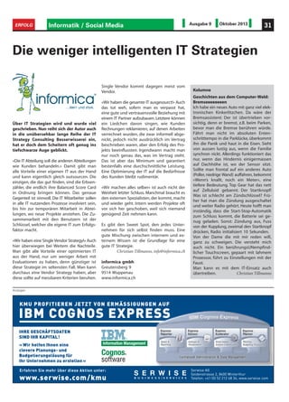 Informatik / Social Media 31ERFOLG Ausgabe 9 Oktober 2013
Anzeigen
Über IT Strategien wird und wurde viel
geschrieben. Nun reiht sich der Autor auch
in die unübersehbar lange Reihe der IT
Strategy Consulting Besserwisserei ein,
hat er doch dem Scheitern oft genug ins
tiefschwarze Auge geblickt.
«Die IT Abteilung soll die anderen Abteilungen
wie Kunden behandeln.» Damit gibt man
alle Vorteile einer eigenen IT aus der Hand
und kann eigentlich gleich outsourcen. Die
einzigen, die das gut finden, sind die Erbsen-
zähler, die endlich ihre Balanced Score Card
in Ordnung bringen können. Das genaue
Gegenteil ist sinnvoll. Die IT Mitarbeiter sollen
in alle IT nutzenden Prozesse involviert sein,
bis hin zur temporären Mitarbeit in Abtei-
lungen, wo neue Projekte anstehen. Die Zu-
sammenarbeit mit den Benutzern ist der
Schlüssel, welcher die eigene IT zum Erfolgs-
faktor macht.
«Wir haben eine Single Vendor Strategy!» Auch
hier überwiegen bei Weitem die Nachteile.
Man gibt alle Vorteile einer optimierten IT
aus der Hand, nur um weniger Arbeit mit
Evaluationen zu haben, denn günstiger ist
diese Strategie im seltensten Fall. Man kann
durchaus eine Vendor Strategy haben, aber
diese sollte auf messbaren Kriterien beruhen.
Die weniger intelligenten IT Strategien
Single Vendor kommt dagegen meist vom
Vendor.
«Wir haben die gesamte IT ausgesourct!» Auch
das tut weh, sofern man es verpasst hat,
eine gute und vertrauensvolle Beziehung mit
einem IT Partner aufzubauen. Letztere können
ein Liedchen davon singen, wie Kunden
Rechnungen reklamieren, auf denen Arbeiten
verrechnet wurden, die zwar informell abge-
nickt, jedoch nicht ausdrücklich im Vertrag
beschrieben waren, aber den Erfolg des Pro-
jekts beeinflussten. Irgendwann macht man
nur noch genau das, was im Vertrag steht.
Das ist aber das Minimum und garantiert
bestenfalls eine durchschnittliche Leistung.
Eine Optimierung der IT auf die Bedürfnisse
des Kunden bleibt rudimentär.
«Wir machen alles selber» ist auch nicht der
Weisheit letzter Schluss. Manchmal braucht es
den externen Spezialisten, der kommt, macht
und wieder geht. Intern werden Projekte oft
vor sich her geschoben, weil sich niemand
genügend Zeit nehmen kann.
Es gibt den Sweet Spot, den jedes Unter-
nehmen für sich selbst finden muss. Eine
gute Mischung zwischen internem und ex-
ternem Wissen ist die Grundlage für eine
gute IT Strategie.
Christian Tillmanns, info@informica.ch
informica gmbh
Greutensberg 9
9514 Wuppenau
www.informica.ch
Kolumne
Geschichten aus dem Computer-Wald:
Bremseeeeeeeen
Ich habe ein neues Auto mit ganz viel elek-
tronischen Kinkerlitzchen. Da wäre der
Bremsassistent: Der ist übertrieben vor-
sichtig, denn er bremst, z.B. beim Parken,
bevor man die Bremse berühren würde.
Fährt man nicht im absoluten Enten-
schritttempo in die Parklücke, überkommt
ihn die Panik und haut in die Eisen. Sieht
von aussen lustig aus, wenn die Familie
synchron nickt. Allerdings funktioniert das
nur, wenn das Hindernis einigermassen
auf Dachhöhe ist, wo der Sensor sitzt.
Sollte man frontal auf ein anderes Auto
(Poller, niedrige Wand) auffahren, bekommt
«Wenn’s knallt, noch ein Meter», eine
tiefere Bedeutung. Top Gear hat das nett
auf Zelluloid gebannt. Der Startknopf!
Was ist schlecht am Zündschlüssel? Frü-
her hat man die Zündung ausgeschaltet
und weiter Radio gehört. Heute hofft man
inständig, dass die Start-Stop-Automatik
zum Schluss kommt, die Batterie sei ge-
nug geladen. Sonst: Zündung aus, Fuss
von der Kupplung, zweimal den Startknopf
drücken, Radio initialisiert 10 Sekunden.
Von der Dame die mit mir reden will,
ganz zu schweigen. Die versteht mich
auch nicht. Ein berührungsUNempfind-
licher Touchscreen, gepaart mit lahmem
Prozessor, führt zu Einstellungen mit der
Faust.
Man kann es mit dem IT-Einsatz auch
übertreiben. Christian Tillmanns
Cognos
Information Management
Cognog
Information Management
Cognos
Information Management
 