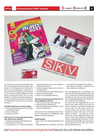Schweizerischer KMU Verband 5ERFOLG Ausgabe 9 Oktober 2013
Und hier komme ich bereits zur Beantwortung
der jeweils gestellten Anschlussfrage: «Was
bringt mir die Mitgliedschaft im Verband?»
Dass wir in den vergangenen 12 Monaten 13
parlamentarische Eingaben gemacht haben
ist eine enorm wichtige Aufgabe und viele
Ideen auf politischer Ebene und auf viele
Probleme von KMU in der Schweiz konnten wir
so bereits aufmerksam machen und Politiker
zum Nachdenken und Suchen von Lösungen
animieren.
Die KMU möchten aber vor allem 3 Dinge:
1. Services und Unterstützung,wenn Sie Fragen
und Probleme haben
2. Kosten reduzieren
3. Günstiger einkaufen
Hier hat der SKV in den vergangenen Jahren
sehr viele Services realisiert:
1. Telefonische kostenlose Rechtsberatung
2. Rechtsschutzversicherung
3. Unterstützung bei Finanzierungsfragen
(Leasing, Factoring, Suche nach Investoren,
Fördermittelsuche etc.)
4. Unterstützung bei Fragen rund um Schutz-
und Patentrecht
5. Unterstützung bei der Nachfolgeregelung
6. Eigene SKV Pensionskasse
7. Eigene SKV Freizügigkeitsstiftung
Auch bei der Kostenersparnis bietet der SKV
seinen Mitgliedern sehr viel:
1. Optimierung der Versicherungskosten
2. Optimierung der Telefonkosten
3. KostenloseVISA oder Masterkarte im 1.Jahr,
danach der halbe Preis
Zahlreiche Firmen sind Mittlerweile Partner
des SKV und gewähren SKV Mitgliedern satte
Rabatte und Vergünstigungen.
Einige Beispiele:
• Bis zu 40% beim Büromaterialeinkauf bei
IBA
• 3 Rp./Reduktion pro Liter Benzin und keine
monatlichen Kartengebühren bei Migrol
• 20% Rabatt für Bonitäts-, Zahlweise und
Inkassoabos bei moneyhouse
Dass die Mitglieder des SKV daneben auch
noch das Abo der Zeitung «Erfolg» imWert von
Fr.36.– erhalten,die verschiedenenWerbemög-
lichkeiten des SKV und auch die angebotenen
Aus- und Weiterbildungsseminare nutzen kön-
nen,runden das ganze Paket ab.
Sie sehen also, eine Mitgliedschaft im SKV
lohnt sich auf jeden Fall. Nicht nur, dass Sie
alleine mit Benzin und Büromaterialeinkauf
rund Fr. 300.– pro Jahr sparen und die Si-
cherheit haben, stets bei allen Fragen und
Problemen auf die Hotline des SKV zurück-
greifen zu können – vor allem aber unter-
stützen Sie mit Ihrer Mitgliedschaft den SKV,
damit er Sie in allen politischen Angelegen-
heiten zur Verbesserung der Rahmen- und Ar-
beitsbedingungen für KMU unterstützen kann.
Und ist uns dies nicht Fr. 100.–/Jahr als Mit-
gliedschaftsbeitrag wert?
Auf www.kmuverband.ch/mitgliedschaft können Sie sich direkt anmelden.
 