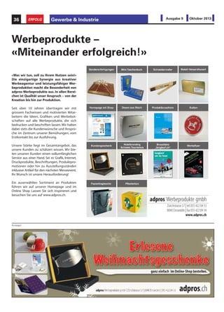 Gewerbe & Industrie36 ERFOLG Ausgabe 9 Oktober 2013
«Was wir tun, soll zu Ihrem Nutzen sein!»
Die einzigartige Synergie aus kreativer
Werbeagentur und leistungsfähiger Wer-
beproduktion macht die Besonderheit von
adpros Werbeprodukte aus. In allen Berei-
chen ist Qualität unser Anspruch – von der
Kreation bis hin zur Produktion.
Seit über 10 Jahren übertragen wir mit
grossem Fachwissen und motivierten Mitar-
beitern die Ideen, Grafiken und Werbebot-
schaften auf alle Werbeprodukte, die sich
bedrucken und beschriften lassen.Wir halten
dabei stets die Kundenwünsche und Ansprü-
che im Zentrum unserer Bemühungen, vom
Erstkontakt bis zur Ausführung.
Unsere Stärke liegt im Gesamtangebot, das
unsere Kunden zu schätzen wissen. Wir bie-
ten unseren Kunden einen vollumfänglichen
Service aus einer Hand. Sei es Grafik, Internet,
Druckprodukte, Beschriftungen, Produktpro-
motionen oder hin zu Ausstellungsständen
inklusive Artikel für den nächsten Messeevent.
Ihr Wunsch ist unsere Herausforderung!
Ein auserwähltes Sortiment an Produkten
führen wir auf unserer Homepage und im
Online Shop. Lassen Sie sich inspirieren und
besuchen Sie uns auf www.adpros.ch.
Werbeprodukte –
«Miteinander erfolgreich!»
adpros Werbeprodukte gmbh
Zürichstrasse 57 | tel.055 422 04 33
8840 Einsiedeln | fax 055 422 04 34
www.adpros.ch
Anzeigen
 
