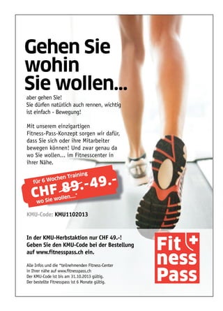 Fit
ness
Pass
Gehen Sie
wohin
Sie wollen...
aber gehen Sie!
Sie dürfen natürlich auch rennen, wichtig
ist einfach - Bewegung!
In der KMU-Herbstaktion nur CHF 49.-!
Geben Sie den KMU-Code bei der Bestellung
auf www.fitnesspass.ch ein.
Alle Infos und die *teilnehmenden Fitness-Center
in Ihrer nähe auf www.fitnesspass.ch
Der KMU-Code ist bis am 31.10.2013 gültig.
Der bestellte Fitnesspass ist 6 Monate gültig.
Mit unserem einzigartigen
Fitness-Pass-Konzept sorgen wir dafür,
dass Sie sich oder ihre Mitarbeiter
bewegen können! Und zwar genau da
wo Sie wollen... im Fitnesscenter in
ihrer Nähe.
CHF 89.-49.-für 6 Wochen Training
wo Sie wollen....*
KMU-Code: KMU1102013
 