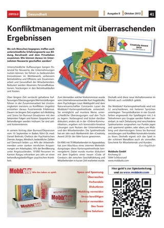 Wo sich Menschen begegnen, treffen auch
unterschiedliche Erfahrungswerte aus Bil-
dung, Berufswelt und dem Privatleben
zusammen. Wie können daraus im Unter-
nehmen Neuwerte geschaffen werden?
Unterschiedliche Auffassungen bergen Po-
tenzial für Neuwerte, die Unternehmungen
nutzen können. Sie führen zu bedeutenden
Innovationen im Wettbewerb, verbessern
Betriebsklima und Effizienz, wie Zusammen-
arbeit und Gesundheit der Mitarbeitenden.
Reduziert werden Absenzen, Personalfluktua-
tionen, Stockungen in den Betriebsabläufen
und Kosten.
Über längere Zeit versteckt gehaltene Auf-
fassungen/Überzeugungen/Wertvorstellungen
führen in der Zusammenarbeit bei Unstim-
migkeiten meistens zu Konflikten. Ungelöst
entstehen daraus frustrierende Erlebnisse.
Dauern sie längere Zeit,ergeben sich Mobbing
und Stress bis Burnout-Situationen mit den
bekannten Folgen und Kosten. Gespräche und
Behandlungen werden mühsam. Sie sind zeit-
und kostenintensiv.
In seinem Vortrag über Burnout/Depression
vom 10. September in Baden, führt Dr. med.
Daniel Bielinski, Chefarzt der Psychiatrischen
Dienste Aargau, Windisch, bedenkliche Zahlen
auf. Demnach leiden u.a. 44% der Arbeitneh-
menden unter starken nervlichen Anspan-
nungen am Arbeitsplatz, 16% der Bevölkerung
unter Angstzuständen. 10‘000 Personen im
Kanton Aargau erkranken pro Jahr an einer
behandlungsbedürftigen psychischen Krank-
heit.
Konfliktmanagement mit überraschenden
Ergebnissen
Zum Vermeiden solcher Vorkommnisse wurde
vom Unternehmensentwickler Kurt Hugelshofer,
dem Psychologen Louis Waldispühl und dem
Naturwissenschaftler Constantin Lazari die
Mobbolo®-Kartenspielmethode entwickelt.
Sie ermöglicht auf muntere Weise, unter-
schiedliche Überzeugungen «auf den Tisch
zu legen». Vorbeugend und locker darüber
diskutiert, anders als in der «Online-Kommu-
nikation», ergeben sich konstruktiv-kreative
Lösungen zum Nutzen der Unternehmung
und den Mitarbeitenden. Die Spielmethode
hat ein Jahr nach Markteintritt den «Creativity
Award 2010» der Idée-Suisse gewonnen.
Ein KMU mit 70 Mitarbeitenden im Apparatebau
hat zum Abschluss eines internen Weiterbil-
dungstages diese Kartenspielmethode ken-
nengelernt. Dabei wurde munter diskutiert
mit dem Ergebnis eines neuen «Code of
Conduct», der zwischen Geschäftsleitung und
Mitarbeitenden in kurzer Zeit erarbeitet wurde.
Deshalb wird diese neue Verhaltensweise im
Betrieb auch vorbildlich gelebt.
Die Mobbolo®-Kartenspielmethode wird mit
52 verschiedenen, mit heiteren Sprüchen
unterlegten Tiersymbolkarten in vier Grund-
farben angewandt. Vor Spielbeginn mit 2–6
Teilnehmern pro Gruppe werden Rollen ver-
einbart. Je nach Zielsetzung sind verschiedene
Spielvarianten vorgesehen: nur Punkte jagen
und spannend spielen, oder eben, um Mob-
bing und übermässigem Stress bis Burnout
vorzubeugen und Konflikte konstruktiv-kreativ
zu lösen. Deshalb eignet sich das Spiel in
der schönen Metallbox auch als sinnvolles
Geschenk für Mitarbeitende und Kunden.
Kurt Hugelshofer
Mobbolo GmbH
Kirchweg 61
5044 Schlossrued
www.mobbolo.com
Gesundheit 41ERFOLG Ausgabe 9 Oktober 2013
 