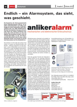 Sicherheit42 ERFOLG Ausgabe 9 Oktober 2013
Die Revolution der Alarmsystemtechnik
heisst Videoalarmsystem VAS-XL, ist ka-
bellos, batteriebetrieben und völlig unab-
hängig von einem Festanschluss dank Über-
mittlung über das GPRS Mobilfunknetz.
Mit dem durchdachten Konzept wird erst-
mals Alarm mit «Sehen» kombiniert. Das
heisst, dass nicht wie bisher nur eine rein
digitale Alarmmeldung sondern auch ein
10-Sekunden-Video an die 24/7-Alarm-
zentrale übermittelt wird. So kann online
überprüft werden, was Ursache ist und ob
eine Intervention vor Ort erforderlich ist.
Die Schweiz ist nicht mehr die sichere Insel
mitten in Europa und Kleinkriminielle und
Banden – teilweise organisiert aus dem Aus-
land – wissen mittlerweilen, wo es sich lohnt,
Einbrüche, ja sogar komplette Einbruchtour-
neen vorzunehmen. Als Folge davon steigt
das Bedürfnis an mehr Sicherheit im Privat-
und Geschäftsbereich. Bis anhin beschränkte
sich das Angebot auf Wachdienste, Video-
überwachungskameras und Alarmanlagen.
Diese gängigen Systeme, teilweise verbunden
zu einer 24/7-Alarmzentrale, stellen Kontrolle
sicher und entscheiden über Interventions-
bedarf. Andererseits generieren Fehlalarme
unnötige Polizeieinsätze mit entsprechender
Kostenfolge und lokale Videoaufzeichnun-
gen ermöglichen die Auswertung erst nach
der Straftat.
Endlich – ein Alarmsystem, das sieht,
was geschieht.
Glücklicherweise entwickelt sich parallel zur
verstärkt auftretenden Kriminalität die Über-
wachungstechnik auf hohem Niveau. Mit dem
absolut neuen und revolutionären Videoüber-
wachungssystem VAS-XL, dem intelligenten
Mix aus Alarm und Videoüberwachung ist
ein Rundumschutz für das Zuhause oder im
Geschäft mit geringem Kostenaufwand mög-
lich. Die sinnvolle Kombination der Überwa-
chung von Innen- und Aussenbereichen hilft
Einbruch, Überfall und weitere Schäden zu
vermeiden.
Dank der genialen Technik des Videoalarm-
systems VAS-XL ist ein sofortiges Erkennen
der Situation und anschliessende Reaktion
möglich. Denn bei Alarmauslösung wird eine
10-Sekunden dauernde Videobildsequenz in
Echtzeit an die Alarmzentrale übermittelt. Han-
delt es sich dabei um einen Fehlalarm, so wird
die Polizei nicht verständigt, und der Opera-
teur kann das System gleich wieder scharf
stellen.Liegt dagegen eine tatsächliche Alarm-
situation vor, wird die Polizei unverzüglich auf-
geboten und kann somit gezielt intervenieren.
Und so funktioniert es: Sensor und Kamera
sind in einer Einheit – kabellos und batteriebe-
trieben – untergebracht. Innerhalb eines Sys-
tems können bis zu 24 drahtlose rein batterie-
betriebene Funkbewegungsmelderkameras
betrieben werden. Montagekosten sind nied-
rig und erlauben eine flexible Änderung oder
Ergänzung des Überwachungskonzepts. Die
häufigsten Einsatzbereiche liegen bei Einfami-
lienhäusern,Wohnungen inkl.Ferienwohnungen,
Kiosken,Verkaufsgeschäften,Büros,Tankstellen
aber auch bei Objekten mit Schwerpunkt auf
Aussenüberwachung wie z.B. Baustellen, La-
gerplätzen, Bootsplätzen, Wohnwagen oder
abgelegenen Liegenschaften.
Das Videoalarmsystem VAS-XL ist erhältlich
bei Anliker Alarm AG. Mehr Infos dazu unter
www.anliker-alarm.ch/
vas-xl-videoalarmsystem.php Roland Lendi
Anliker Alarm AG
Albulastrasse 55
8048 Zürich
Tel. 044 435 31 31
info@anliker-alarm.ch
www.anliker-alarm.ch
Sehen, verifizieren, reagieren Die Grafik zeigt eindrücklich, wo die Vorteile beim Videoalarmsystem VAS-XL liegen.
Die Komponenten des Videoalarmsystem VAS-XL
bestehend aus Alarmzentrale, 2-Weg-Funk-
Bedienteil, 2-Weg-Funk-PIR Innenmelder.
Bedienung mit Code, Badge oder Fernbedienung.
 