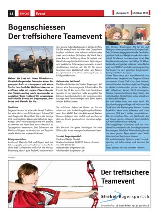 Event44 ERFOLG Ausgabe 9 Oktober 2013
Haben Sie Lust mit Ihren Mitarbeitern,
Vereinskollegen oder Freunden etwas Bo-
gensport-Luft zu schnuppern, mit einem
Treffer ins Gold das Weihnachtsessen zu
eröffnen oder mit einem Plauschturnier
den Vereinsausflug noch spannender zu
gestalten? Kein Problem! Wir organisieren
individuelle Events mit Bogensport, Arm-
brust und Blasrohr für Sie.
Tradition
Bogenschiessen hat eine sehr lange Tradition.
Als eine der ersten Erfindungen haben Pfeil
und Bogen die Menschheit bis in die heutige
Zeit treu begleitet.Waren sie früher als Jagd-,
Kriegs- und Verteidigungswaffe im Einsatz,
so werden sie heute fast ausschliesslich als
Sportgeräte verwendet. Das Schiessen mit
Pfeil und Bogen verbindet uns auf faszinie-
rende Weise mit unseren Urahnen.
Erfolgsaussichten
Armbrust, Blasrohr, Pfeil und Bogen sind drei
Schiessgeräte unterschiedlicher Herkunft. Bei
allen drei Schiessarten stellt sich die Heraus-
forderung, durch gute Technik, Konzentration
Bogenschiessen
Der treffsichere Teamevent
und innere Ruhe das fokussierte Ziel zu treffen.
Ob Sie einen Event mit allen drei Disziplinen
buchen möchten oder sich nur auf eine oder
zwei beschränken, Sie haben die Wahl. Nach
einer kurzen Einführung über Sicherheit und
Handhabung der Geräte können Sie loslegen
und praktische Erfahrungen sammeln. Je nach
Ambitionen machen wir Sie fit für einen
teaminternen Wettkampf oder wir führen
Sie spielerisch und ohne Leistungsdruck zu
Erfolgserlebnissen.
Bei uns oder bei Ihnen?
Die Räumlichkeiten der Strebel Bogensport AG
bieten eine hervorragende Infrastruktur für
Events bis 50 Personen. Die drei Disziplinen
werden in der gleichen Halle ausgeübt. Sie
können zwischendurch in der angrenzenden
Lounge eine Pause einlegen und beim Apéro
wieder Kräfte tanken.
Sie möchten lieber bei Ihnen im Garten
schiessen oder in der Umgebung des Restau-
rants Ihrer Wahl? Auch das können wir bieten.
Unsere Anlagen sind mobil und werden an
der von Ihnen gewünschten Location aufge-
baut.
Wir beraten Sie gerne. Verlangen Sie eine
Offerte für Ihren massgeschneiderten Event.
Strebel Bogensport AG
Paul und Nadja Strebel
Grabenhofstrasse 16, 6010 Kriens – Luzern
Tel. 041 210 18 28
www.strebel-bogensport.ch
info@strebel-bogensport.ch
Anzeigen
Der treffsichere
Teamevent
Strebel-Bogensport.ch
Grabenhofstr. 16 6010 Kriens +41 41 210 18 28
seffffsr eherics
ent
BogB--
6 6010 Kriens
mevent
10 18 281 21 4+4. 16 6010 Kriens
ch.tporens
Die Strebel Bogensport AG ist ein auf
Pfeilsportarten spezialisiertes Fachgeschäft.
Seit 20 Jahren engagieren sich die Geschäfts-
gründer Paul und Nadja Strebel mit Leiden-
schaft für diesen faszinierenden Sport. Das
Familienunternehmen beschäftigt 10 Mitar-
beitende und gehört mit einer Ladenfläche
von rund 800m2
und dem umfangreichen
Sortiment zu den grössten Bogensport-
Fachgeschäften Europas.
Unser Team setzt sich ausschliesslich aus
erfahrenen, begeisterten Bogenschützen
zusammen. Unser Ziel ist es, dem interes-
sierten Kunden den bestmöglichen Zugang
zu dieser faszinierenden Sportart zu bieten.
Wir offerieren keine «0815-Lösungen».
Unsere Herausforderung liegt darin, die
individuellen Bedürfnisse jedes einzelnen
zu berücksichtigen.
Bei uns weiss man, was man kauft. Als
Entscheidungsgrundlage soll nicht nur die
Optik und die Preisangabe dienen. Unsere
Produkte kann man anfassen und zum
grössten Teil auch selber ausprobieren.
Die technischen Vor- und Nachteile, die
wir Ihnen gerne erläutern, sind nützlich
für Ihre sichere Entscheidung.
Die langjährige Erfahrung und das fun-
dierte Fachwissen ist die Grundlage unserer
Beratungen. Jährliche Weiterbildungskurse
mit dem ganzen Team sichern den Quali-
tätsstand auf höchstem Niveau.
Ob ambitionierter Spitzen- oder Freizeit-
sportler, wir informieren und beraten Sie
gerne.
Dazu stehen wir mit unserem Namen.
 