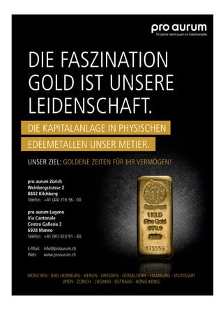 pro aurum Zürich
Weinbergstrasse 2
8802 Kilchberg
Telefon: +41 (44) 716 56 - 00
pro aurum Lugano
Via Cantonale
Centro Galleria 3
6928 Manno
Telefon: +41 (91) 610 91 - 60
E-Mail: info@proaurum.ch
Web: www.proaurum.ch
DIE FASZINATION
GOLD IST UNSERE
LEIDENSCHAFT.
UNSER ZIEL: GOLDENE ZEITEN FÜR IHR VERMÖGEN!
DIE KAPITALANLAGE IN PHYSISCHEN
EDELMETALLEN UNSER METIER.
MÜNCHEN ∙ BAD HOMBURG ∙ BERLIN ∙ DRESDEN ∙ DÜSSELDORF ∙ HAMBURG ∙ STUTTGART
WIEN ∙ ZÜRICH ∙ LUGANO ∙ OSTRAVA ∙ HONG KONG
 
