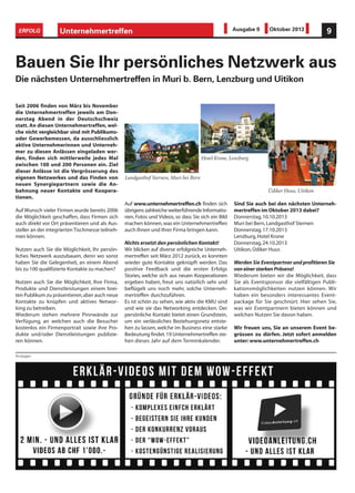 Anzeigen
Unternehmertreffen 9ERFOLG Ausgabe 9 Oktober 2013
Bauen Sie Ihr persönliches Netzwerk aus
Die nächsten Unternehmertreffen in Muri b. Bern, Lenzburg und Uitikon
Seit 2006 finden von März bis November
die Unternehmertreffen jeweils am Don-
nerstag Abend in der Deutschschweiz
statt. An diesen Unternehmertreffen, wel-
che nicht vergleichbar sind mit Publikums-
oder Gewerbemessen, da ausschliesslich
aktive Unternehmerinnen und Unterneh-
mer zu diesen Anlässen eingeladen wer-
den, finden sich mittlerweile jedes Mal
zwischen 100 und 200 Personen ein. Ziel
dieser Anlässe ist die Vergrösserung des
eigenen Netzwerkes und das Finden von
neuen Synergiepartnern sowie die An-
bahnung neuer Kontakte und Koopera-
tionen.
Auf Wunsch vieler Firmen wurde bereits 2006
die Möglichkeit geschaffen, dass Firmen sich
auch direkt vor Ort präsentieren und als Aus-
steller an der integrierten Tischmesse teilneh-
men können.
Nutzen auch Sie die Möglichkeit, Ihr persön-
liches Netzwerk auszubauen, denn wo sonst
haben Sie die Gelegenheit, an einem Abend
bis zu 100 qualifizierte Kontakte zu machen?
Nutzen auch Sie die Möglichkeit, Ihre Firma,
Produkte und Dienstleistungen einem brei-
ten Publikum zu präsentieren,aber auch neue
Kontakte zu knüpfen und aktives Networ-
king zu betreiben.
Wiederum stehen mehrere Pinnwände zur
Verfügung, an welchen auch die Besucher
kostenlos ein Firmenportrait sowie ihre Pro-
dukte und/oder Dienstleistungen publizie-
ren können.
Auf www.unternehmertreffen.ch finden sich
übrigens zahlreiche weiterführende Informatio-
nen, Fotos und Videos, so dass Sie sich ein Bild
machen können,was ein Unternehmertreffen
auch Ihnen und Ihrer Firma bringen kann.
Nichts ersetzt den persönlichen Kontakt!
Wir blicken auf diverse erfolgreiche Unterneh-
mertreffen seit März 2012 zurück, es konnten
wieder gute Kontakte geknüpft werden. Das
positive Feedback und die ersten Erfolgs
Stories, welche sich aus neuen Kooperationen
ergeben haben, freut uns natürlich sehr und
beflügelt uns noch mehr, solche Unterneh-
mertreffen durchzuführen.
Es ist schön zu sehen, wie aktiv die KMU sind
und wie sie das Networking entdecken. Der
persönliche Kontakt bietet einen Grundstein,
um ein verlässliches Beziehungsnetz entste-
hen zu lassen, welche im Business eine starke
Bedeutung findet.19 Unternehmertreffen ste-
hen dieses Jahr auf dem Terminkalender.
Sind Sie auch bei den nächsten Unterneh-
mertreffen im Oktober 2013 dabei?
Donnerstag,10.10.2013
Muri bei Bern,Landgasthof Sternen
Donnerstag,17.10.2013
Lenzburg,Hotel Krone
Donnerstag,24.10.2013
Uitikon,Üdiker Huus
Werden Sie Eventpartner und profitieren Sie
von einer starken Präsenz!
Wiederum bieten wir die Möglichkeit, dass
Sie als Eventsponsor die vielfältigen Publi-
kationsmöglichkeiten nutzen können. Wir
haben ein besonders interessantes Event-
package für Sie geschnürt. Hier sehen Sie,
was wir Eventpartnern bieten können und
welchen Nutzen Sie davon haben.
Wir freuen uns, Sie an unserem Event be-
grüssen zu dürfen. Jetzt sofort anmelden
unter:www.unternehmertreffen.ch
Hotel Krone, Lenzburg
Üdiker Huus, Uitikon
Landgasthof Sternen, Muri bei Bern
 