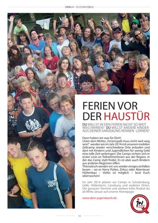 DEINJW • DEZEMBER2013

FERIEN VOR
DER HAUSTÜR
DU WILLST IN DEN FERIEN NICHT SO WEIT
WEG FAHREN? DU WILLST ANDERE KINDER
AUS DEINER UMGEBUNG KENNEN LERNEN?

Dann haben wir was für Dich!
Unter dem Motto: „Ferienspaß muss nicht weit weg
sein!“ werden wir im Jahr 2014 mit unserem mobilen
Zeltcamp wieder verschiedene Orte anlaufen und
dort mit Kindern und Jugendlichen für wenig Geld
eine tolle Zeit verbringen. Die Camps richten sich in
erster Linie an TeilnehmerInnen aus der Region, in
der das Camp statt findet. Es ist aber auch Kindern
aus anderen Regionen offen.
Thematisch werden wir uns wieder einiges einfallen
lassen – sei es Harry Potter, Zirkus oder Abenteuer
Hüttenbau – Vieles ist möglich – lasst Euch
überraschen!
Im Jahr 2014 planen wir Camps in Schulenburg,
Celle, Hildesheim, Lüneburg und anderen Orten.
Die genauen Termine und weitere Infos findest du
ab Mitte Januar auf unserer Homepage:
www.dein-jugendwerk.de .

10

 