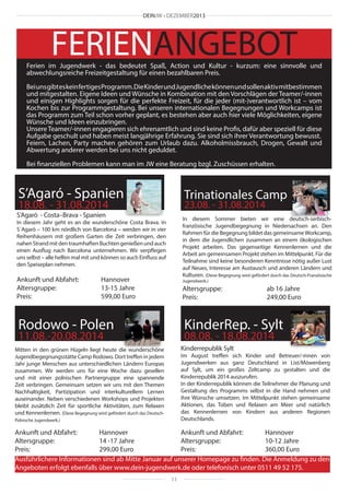 DEINJW • DEZEMBER2013

FERIENANGEBOT

Ferien im Jugendwerk - das bedeutet Spaß, Action und Kultur - kurzum: eine sinnvolle und
abwechlungsreiche Freizeitgestaltung für einen bezahlbaren Preis.
Bei uns gibt es kein fertiges Programm. Die Kinder und Jugendliche können und sollen aktiv mitbestimmen
und mitgestalten. Eigene Ideen und Wünsche in Kombination mit den Vorschlägen der Teamer/-innen
und einigen Highlights sorgen für die perfekte Freizeit, für die jeder (mit-)verantwortlich ist – vom
Kochen bis zur Programmgestaltung. Bei unseren internationalen Begegnungen und Workcamps ist
das Programm zum Teil schon vorher geplant, es bestehen aber auch hier viele Möglichkeiten, eigene
Wünsche und Ideen einzubringen.
Unsere Teamer/-innen engagieren sich ehrenamtlich und sind keine Profis, dafür aber speziell für diese
Aufgabe geschult und haben meist langjährige Erfahrung. Sie sind sich ihrer Verantwortung bewusst.
Feiern, Lachen, Party machen gehören zum Urlaub dazu. Alkoholmissbrauch, Drogen, Gewalt und
Abwertung anderer werden bei uns nicht geduldet.
Bei finanziellen Problemen kann man im JW eine Beratung bzgl. Zuschüssen erhalten.

S’Agaró - Spanien

Trinationales Camp

18.08. - 31.08.2014

23.08. - 31.08.2014

S’Agaró - Costa–Brava - Spanien

In diesem Sommer bieten wir eine deutsch-serbischfranzösische Jugendbegegnung in Niedersachsen an. Den
Rahmen für die Begegnung bildet das gemeinsame Workcamp,
in dem die Jugendlichen zusammen an einem ökologischen
Projekt arbeiten. Das gegenseitige Kennenlernen und die
Arbeit am gemeinsamen Projekt stehen im Mittelpunkt. Für die
Teilnahme sind keine besonderen Kenntnisse nötig außer Lust
auf Neues, Interesse am Austausch und anderen Ländern und
Kulturen. (Diese Begegnung wird gefördert durch das Deutsch-Französische

In diesem Jahr geht es an die wunderschöne Costa Brava. In
S´Agaró – 100 km nördlich von Barcelona – werden wir in vier
Reihenhäusern mit großem Garten die Zeit verbringen, den
nahen Strand mit den traumhaften Buchten genießen und auch
einen Ausflug nach Barcelona unternehmen. Wir verpflegen
uns selbst – alle helfen mal mit und können so auch Einfluss auf
den Speiseplan nehmen.

Ankunft und Abfahrt: 	
Hannover
Altersgruppe:			13-15 Jahre
Preis:				599,00 Euro

Jugendwerk.)

Altersgruppe:			
ab 16 Jahre
Preis:				249,00 Euro

Rodowo - Polen

KinderRep. - Sylt

11.08.-20.08.2014

08.08. - 18.08.2014
Kinderrepublik Sylt

Mitten in den grünen Hügeln liegt heute die wunderschöne
Jugendbegegnungsstätte Camp Rodowo. Dort treffen in jedem
Jahr junge Menschen aus unterschiedlichen Ländern Europas
zusammen. Wir werden uns für eine Woche dazu gesellen
und mit einer polnischen Partnergruppe eine spannende
Zeit verbringen. Gemeinsam setzen wir uns mit den Themen
Nachhaltigkeit, Partizipation und interkulturellem Lernen
auseinander. Neben verschiedenen Workshops und Projekten
bleibt zusätzlich Zeit für sportliche Aktivitäten, zum Relaxen
und Kennenlernen. (Diese Begegnung wird gefördert durch das Deutsch-

Im August treffen sich Kinder und Betreuer/-innen von
Jugendwerken aus ganz Deutschland in List/Möwenberg
auf Sylt, um ein großes Zeltcamp zu gestalten und die
Kinderrepublik 2014 auszurufen.
In der Kinderrepublik können die Teilnehmer die Planung und
Gestaltung des Programms selbst in die Hand nehmen und
ihre Wünsche umsetzen. Im Mittelpunkt stehen gemeinsame
Aktionen, das Toben und Relaxen am Meer und natürlich
das Kennenlernen von Kindern aus anderen Regionen
Deutschlands.

Polnische Jugendwerk.)

Ankunft und Abfahrt: 	
Hannover
Ankunft und Abfahrt: 	
Hannover
Altersgruppe:			
14 -17 Jahre
Altersgruppe:			10-12 Jahre
Preis:				299,00 Euro
Preis:				360,00 Euro
Ausführlichere Informationen sind ab Mitte Januar auf unserer Homepage zu finden. Die Anmeldung zu den
Angeboten erfolgt ebenfalls über www.dein-jugendwerk.de oder telefonisch unter 0511 49 52 175.
11

 