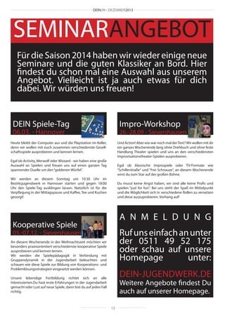 DEINJW • DEZEMBER2013

SEMINARANGEBOT
Für die Saison 2014 haben wir wieder einige neue
Seminare und die guten Klassiker an Bord. Hier
findest du schon mal eine Auswahl aus unserem
Angebot. Vielleicht ist ja auch etwas für dich
dabei. Wir würden uns freuen!

DEIN Spiele-Tag

Impro-Workshop

06.03. - Hannover

26.-28.09 - Sievershausen

Heute bleibt der Computer aus und die Playstation im Keller,
denn wir wollen mit euch zusammen verschiedenste Gesellschaftsspiele ausprobieren und kennen lernen.

Und Action! Aber wie war noch mal der Text? Wir wollen mit dir
ein ganzes Wochenende lang ohne Drehbuch und ohne feste
Handlung Theater spielen und uns an den verschiedensten
Improvisationstheater-Spielen ausprobieren.

Egal ob Activity, Werwolf oder Wizzard - wir haben eine große
Auswahl an Spielen und freuen uns auf einen ganzen Tag
spannender Duelle um den “goldenen Würfel“.

Egal ob klassische Improspiele oder TV-Formate wie
“Schillerstraße“ und “Frei Schnauze“, an diesem Wochenende
wirst du zum Star auf der großen Bühne.

Wir werden an diesem Sonntag um 10:30 Uhr im
Bezirksjugendwerk in Hannover starten und gegen 18:00
Uhr den Spiele-Tag ausklingen lassen. Natürlich ist für die
Verpflegung in der Mittagspause und Kaffee, Tee und Kuchen
gesorgt!

Du musst keine Angst haben, wir sind alle keine Profis und
spielen “just for fun“. Bei uns steht der Spaß im Mittelpunkt
und die Möglichkeit sich in verschiedene Rollen zu versetzen
und diese auszuprobieren. Vorhang auf!

A N M E L D U N G

Kooperative Spiele

Ruf uns einfach an unter
der 0511 49 52 175
oder schau auf unsere
Homepage
unter:

05.-07.12. - Sievershausen
An diesem Wochenende in der Weihnachtszeit möchten wir
besonders praxisorientiert verschiedenste kooperative Spiele
ausprobieren und kennen lernen.
Wir werden die Spielepädagogik in Verbindung mit
Gruppendynamik in der Jugendarbeit beleuchten und
schauen wie diese Spiele zur Bildung von Kooperations- und
Problemlösungsstrategien eingesetzt werden können.

DEIN-JUGENDWERK.DE

Unsere lebendige Fortbildung richtet sich an alle
Interessierten.Du hast erste Erfahrungen in der Jugendarbeit
gemacht oder Lust auf neue Spiele, dann bist du auf jeden Fall
richtig.

Weitere Angebote findest Du
auch auf unserer Homepage.
12

 