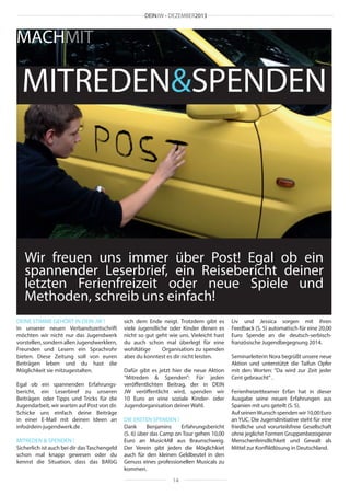 DEINJW • DEZEMBER2013

MACHMIT

MITREDEN&SPENDEN

Wir freuen uns immer über Post! Egal ob ein
spannender Leserbrief, ein Reisebericht deiner
letzten Ferienfreizeit oder neue Spiele und
Methoden, schreib uns einfach!
DEINE STIMME GEHÖRT IN DEIN JW !
In unserer neuen Verbandszeitschrift
möchten wir nicht nur das Jugendwerk
vorstellen, sondern allen Jugendwerklern,
Freunden und Lesern ein Sprachrohr
bieten. Diese Zeitung soll von euren
Beiträgen leben und du hast die
Möglichkeit sie mitzugestalten.
Egal ob ein spannenden Erfahrungsbericht, ein Leserbiref zu unseren
Beiträgen oder Tipps und Tricks für die
Jugendarbeit, wir warten auf Post von dir.
Schicke uns einfach deine Beiträge
in einer E-Mail mit deinen Ideen an
info@dein-jugendwerk.de .
MITREDEN & SPENDEN !
Sicherlich ist auch bei dir das Taschengeld
schon mal knapp gewesen oder du
kennst die Situation, dass das BAföG

sich dem Ende neigt. Trotzdem gibt es
viele Jugendliche oder Kinder denen es
nicht so gut geht wie uns. Vieleicht hast
du auch schon mal überlegt für eine
wohltätige
Organisation zu spenden
aber du konntest es dir nicht leisten.
Dafür gibt es jetzt hier die neue Aktion
“Mitreden & Spenden”: Für jeden
veröffentlichten Beitrag, der in DEIN
JW veröffentlicht wird, spenden wir
10 Euro an eine soziale Kinder- oder
Jugendorganisation deiner Wahl.
DIE ERSTEN SPENDEN !
Dank
Benjamins
Erfahrungsbericht
(S. 6) über das Camp on Tour gehen 10,00
Euro an Music4All aus Braunschweig.
Der Verein gibt jeden die Möglichkiet
auch für den kleinen Geldbeutel in den
Genuss eines professionellen Musicals zu
kommen.
14

Liv und Jessica sorgen mit ihren
Feedback (S. 5) automatisch für eine 20,00
Euro Spende an die deutsch-serbischfranzösische Jugendbegegnung 2014.
Seminarleiterin Nora begrüßt unsere neue
Aktion und unterstützt die Taifun Opfer
mit den Worten: “Da wird zur Zeit jeder
Cent gebraucht“ .
Ferienfreizeitteamer Erfan hat in dieser
Ausgabe seine neuen Erfahrungen aus
Spanien mit uns geteilt (S. 5).
Auf seinen Wunsch spenden wir 10,00 Euro
an YUC. Die Jugendinitiative steht für eine
friedliche und vorurteilsfreie Gesellschaft
ohne jegliche Formen Gruppenbezogener
Menschenfeindlichkeit und Gewalt als
Mittel zur Konfliktlösung in Deutschland.

 
