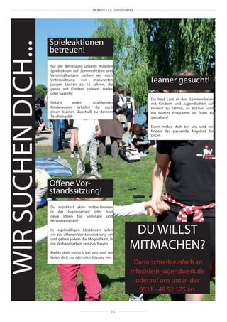 WIR SUCHEN DICH...

DEINJW • DEZEMBER2013

Spieleaktionen
betreuen!
Für die Betreuung unserer mobilen
Spieleaktion auf Sommerfesten und
Veranstaltungen suchen wir noch
Unterstützung
von
motivierten
jungen Leuten ab 16 Jahren, die
gerne mit Kindern spielen, malen
oder basteln!

Teamer gesucht!

Neben
vielen
strahlenden
Kinderaugen erhältst du auch
einen kleinen Zuschuß zu deinem
Taschengeld!

Du hast Lust in den Sommerferien
mit Kindern und Jugendlichen auf
Freizeit zu fahren, zu kochen und
ein buntes Programm im Team zu
gestalten?
Dann melde dich bei uns und wir
finden das passende Angebot für
DICH!

Offene Vorstandssitzung!
Du möchtest aktiv mitbestimmen
in der Jugendarbeit oder hast
neue Ideen für Seminare und
Ferienfreizeiten?
In regelmäßigen Abständen laden
wir zur offenen Vorstandssitzung ein
und geben jedem die Möglichkeit, in
die Verbandsarbeit reinzuschauen.
Melde dich einfach bei uns und wir
laden dich zur nächsten Sitzung ein!

15

DU WILLST
MITMACHEN?
Dann schreib einfach an
info@dein-jugendwerk.de
oder ruf uns unter der
0511 - 49 52 175 an.

 