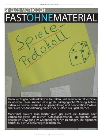 DEINJW • DEZEMBER2013

SPIELE& METHODEN

FASTOHNEMATERIAL

Einen wichtigen Bestandteil von Freizeiten und Seminaren bilden Spieleeinheiten. Diese können eine große pädagogische Wirkung haben,
indem sie beispielsweise die Gruppenbildung und Kooperation fördern,
aber auch der Auflockerung dienen oder einfach nur Spaß machen.
Manchmal braucht man hierfür auch gar nicht viel Material oder
Vorbereitungszeit. Oft reichen Alltagsgegenstände, um spontan und
erfolgreich Bewegung ins Gruppengeschehen zu bringen. Im Folgenden
findest du hierfür drei anregende Beispiele.

16

 