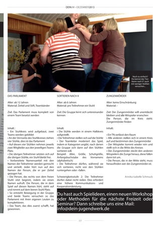 DEINJW • DEZEMBER2013

Noch zu einfach?
Du kannst das “Sortieren nach X“ auch
mit weniger Stühlen
versuchen...

DAS PARLAMENT

SORTIEREN NACH X

ZUNGENMÖRDER

Alter: ab 12 Jahren
Material: Zettel und Stift, Teambänder

Alter: ab 6 Jahren
Material: pro Teilnehmer ein Stuhl

Alter: keine Einschränkung
Material: -

Ziel: Das Parlament muss komplett von
einem Team besetzt werden

Ziel: Die Gruppe lernt sich untereinander
kennen

Ziel: Der Zungenmörder will unentdeckt
bleiben und alle Mitspieler erwischen
Die Person, die im Kreis steht:
Zungenmörder finden

Inhalt :
• Ein Stuhlkreis wird aufgebaut, zwei
Teams werden gebildet
• An der Stirnseite des Stuhlkreises stehen
vier Stühle, dies ist das Parlament
• Auf diesen vier Stühlen nehmen jeweils
zwei Mitglieder aus den jeweiligen Teams
Platz.
• Die übrigen Teilnehmer setzten sich auf
die übrigen Stühle, ein Stuhl bleibt frei.
• Vorbereitete Namenszettel mit den
Namen der Teilnehmer werden gemischt
und verteilt. Jeder hört nun auf den
Namen der Person, die er per Zettel
gezogen hat.
• Die Person, die rechts von dem freien
Stuhl sitzt beginnt, indem sie einen
Namen aufruft. Die Person, die in dem
Spiel auf diesen Namen hört, steht auf
und nimmt auf dem leeren Stuhl Platz.
• So entsteht Bewegung in der Gruppe
und beide Teams versuchen so das
Parlament mit ihren eigenen Leuten zu
komplettieren.
• Das Team, das dies zuerst schafft, hat
gewonnen.

Inhalt:
• Die Stühle werden in einem Halbkreis
aufgestellt.
• Die Teilnehmer stellen sich auf die Stühle
• Der Teamleiter moderiert das Spiel,
indem er Kategorien angibt, nach denen
die Gruppe sich dann auf den Stühlen
sortieren soll.
Beispiel: Alter, Größe, Schuhgröße,
Anfangsbuchstabe
des
Vornamens
(alphabetisch)
• Die Teilnehmer dürfen, während sie
sich sortieren, nicht von den Stühlen
runtergehen oder –fallen.

Inhalt:

Schwierigkeitsstufe 2: Die Teilnehmer
dürfen dabei nicht reden. Dies erfordert
eine höhere Kommunikations- und
Kooperationsleistung.

• Ein TN verlässt den Raum
• Alle anderen stellen sich in einem Kreis
auf und bestimmen den Zungenmörder
• Der Mitspieler kommt wieder rein und
stellt sich in die Mitte des Kreises
• Der Zungenmörder steckt den anderen
Mitspielern die Zunge heraus, diese fallen
dann tot um.
• Die Person, die in der Mitte steht, muss
herausfinden wer der Zungenmörder ist.

Annika Isabelle Schmuck

Du hast auch Spielideen, einen neuen Workshop
oder Methoden für die nächste Freizeit oder
Seminar? Dann schreibe uns eine Mail:
info@dein-jugendwerk.de
17

 