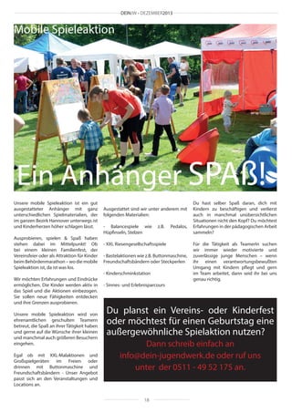 DEINJW • DEZEMBER2013

Mobile Spieleaktion

Ein Anhänger SPAß!
Unsere mobile Spieleaktion ist ein gut
ausgestatteter Anhänger mit ganz
unterschiedlichen Spielmaterialien, der
im ganzen Bezirk Hannover unterwegs ist
und Kinderherzen höher schlagen lässt.
Ausprobieren, spielen & Spaß haben
stehen dabei im Mittelpunkt! Ob
bei einem kleinen Familienfest, der
Vereinsfeier oder als Attraktion für Kinder
beim Behördenmarathon – wo die mobile
Spieleaktion ist, da ist was los.
Wir möchten Erfahrungen und Eindrücke
ermöglichen. Die Kinder werden aktiv in
das Spiel und die Aktionen einbezogen.
Sie sollen neue Fähigkeiten entdecken
und ihre Grenzen ausprobieren.
Unsere mobile Spieleaktion wird von
ehrenamtlichen geschulten Teamern
betreut, die Spaß an ihrer Tätigkeit haben
und gerne auf die Wünsche ihrer kleinen
und manchmal auch größeren Besuchern
eingehen.
Egal ob mit XXL-Malaktionen und
Großspielgeräten im Freien oder
drinnen mit Buttonmaschine und
Freundschaftsbändern - Unser Angebot
passt sich an den Veranstaltungen und
Locations an.

Ausgestattet sind wir unter anderem mit
folgenden Materialien:
- Balancespiele wie
Hüpfinseln, Stelzen

z.B.

Pedalos,

- XXL Riesengesellschaftsspiele
- Bastelaktionen wie z.B. Buttonmaschine,
Freundschaftsbändern oder Steckperlen
- Kinderschminkstation
- Sinnes- und Erlebnisparcours

Du hast selber Spaß daran, dich mit
Kindern zu beschäftigen und verlierst
auch in manchmal unübersichtlichen
Situationen nicht den Kopf? Du möchtest
Erfahrungen in der pädagogischen Arbeit
sammeln?
Für die Tätigkeit als TeamerIn suchen
wir immer wieder motivierte und
zuverlässige junge Menschen – wenn
ihr einen verantwortungsbewußten
Umgang mit Kindern pflegt und gern
im Team arbeitet, dann seid ihr bei uns
genau richtig.

Du planst ein Vereins- oder Kinderfest
oder möchtest für einen Geburtstag eine
außergewöhnliche Spielaktion nutzen?
Dann schreib einfach an
info@dein-jugendwerk.de oder ruf uns
unter der 0511 - 49 52 175 an.

18

 