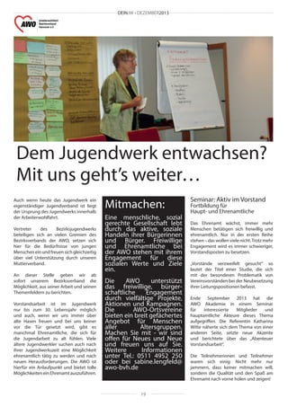 DEINJW • DEZEMBER2013

Dem Jugendwerk entwachsen?
Mit uns geht’s weiter…
Auch wenn heute das Jugendwerk ein
eigenständiger Jugendverband ist liegt
der Ursprung des Jugendwerks innerhalb
der Arbeiterwohlfahrt.
Vertreter
des
Bezirksjugendwerks
beteiligen sich an vielen Gremien des
Bezirksverbands der AWO, setzen sich
hier für die Bedürfnisse von jungen
Menschen ein und freuen sich gleichzeitig
über viel Unterstützung durch unseren
Mutterverband.
An dieser Stelle geben wir ab
sofort unserem Bezirksverband die
Möglichkeit, aus seiner Arbeit und seinen
Themenfeldern zu berichten.
Vorstandsarbeit ist im Jugendwerk
nur bis zum 30. Lebensjahr möglich
und auch, wenn wir uns immer über
alte Hasen freuen und bei uns keiner
vor die Tür gesetzt wird, gibt es
manchmal Ehrenamtliche, die sich für
die Jugendarbeit zu alt fühlen. Viele
ältere Jugendwerkler suchen auch nach
ihrer Jugendwerkszeit eine Möglichkeit
ehrenamtlich tätig zu werden und nach
neuen Herausforderungen. Die AWO ist
hierfür ein Anlaufpunkt und bietet tolle
Möglichkeiten ein Ehrenamt auszuführen.

Mitmachen:
Eine menschliche, sozial
gerechte Gesellschaft lebt
durch das aktive, soziale
Handeln ihrer Bürgerinnen
und Bürger. Freiwillige
und Ehrenamtliche bei
der AWO stehen mit ihrem
Engagement für diese
sozialen Werte und Ziele
ein.
Die
AWO
unterstützt
das freiwillige, bürgerschaftliche
Engagement
durch vielfältige Projekte,
Aktionen und Kampagnen.
Die
AWO-Ortsvereine
bieten ein breit gefächertes
Angebot für Menschen
aller
Altersgruppen.
Machen Sie mit - wir sind
offen für Neues und Neue
und freuen uns auf Sie.
Weitere
Informationen
unter Tel.: 0511 4952 250
oder bei sabine.lengfeld@
awo-bvh.de

19

Seminar: Aktiv im Vorstand
Fortbildung für
Haupt- und Ehrenamtliche

Das Ehrenamt wächst, immer mehr
Menschen betätigen sich freiwillig und
ehrenamtlich. Nur in der ersten Reihe
stehen – das wollen viele nicht. Trotz mehr
Engagement wird es immer schwieriger,
Vorstandsposten zu besetzen.
„Vorstände verzweifelt gesucht“ so
lautet der Titel einer Studie, die sich
mit der besonderen Problematik von
Vereinsvorständen bei der Neubesetzung
ihrer Leitungspositionen befasst.
Ende September 2013 hat die
AWO Akademie in einem Seminar
für
interessierte
Mitglieder
und
hauptamtliche Akteure dieses Thema
aufgegriffen. Die Referentin Katharina
Witte näherte sich dem Thema von einer
anderen Seite, setzte neue Akzente
und berichtete über das „Abenteuer
Vorstandsarbeit“.
Die Teilnehmerinnen und Teilnehmer
waren sich einig: Nicht mehr nur
jammern, dass keiner mitmachen will,
sondern die Qualität und den Spaß am
Ehrenamt nach vorne holen und zeigen!
￼￼

 