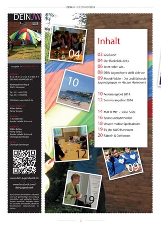 DEINJW • DEZEMBER2013

DEINJW

Inhalt

04

03 Grußwort
04 Der Rückblick 2013
06 Jetzt reden wir...
08 DEIN Jugendwerk stellt sich vor
09 Mixed Pickles - Die LesBiSchwule

Ausgabe 1 • Dezember 2013 •
KONTAKT:
BEZIRKSJUGENDWERK
DER AWO HANNOVER e.V.
Körtingsdorfer Weg 8
30455 Hannover

10

Jugendgruppe im Herzen Hannovers

10 Ferienangebot 2014
12 Seminarangebot 2014

Tel : 0511-4952175
Fax : 0511-4952176
info@dein-jugendwerk.de
Ansprechpartner:
Wibke Behlau
Fanny Synycia

14 MACH MIT! - Deine Seite
16 Spiele und Methoden
18 Unsere mobile Spieleaktion
19 BV der AWO Hannover
20 Rätseln & Gewinnen

Vorstand:
1. Vorsitzende:
Annika Isabelle Schmuck
Redaktion:
Wibke Behlau
Fanny Synycia
Annika Isabelle Schmuck
Christoph Lemberger
Design:
Christoph Lemberger

12
www.dein-jugendwerk.de
www.facebook.com/
deinjugendwerk

19

Aus Gründen der besseren Lesbarkeit
wird auf gleichzeitige Verwendung
männlicher und weiblicher Sprachformen verzichtet. Vielmehr haben
wir uns dafür entschieden, sämtliche
Schreibweisen nebeneinander zu
nutzen.

2

09

 