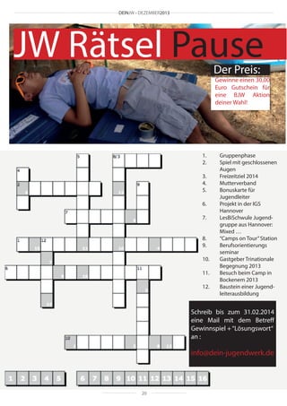 DEINJW • DEZEMBER2013

JW Rätsel Pause
Der Preis:

Gewinne einen 30,00
Euro Gutschein für
eine BJW Aktion
deiner Wahl!

1.	Gruppenphase
2.	
Spiel mit geschlossenen 	
	Augen
3.	
Freizeitziel 2014
4.	Mutterverband
5.	
Bonuskarte für
	Jugendleiter
6.	
Projekt in der IGS
	Hannover
7.	
LesBiSchwule Jugend-	
	
gruppe aus Hannover: 	
	
Mixed …
8.	
“Camps on Tour” Station
9.	
Berufsorientierungs		
	seminar
10.	
Gastgeber Trinationale 	
	
Begegnung 2013
11.	
Besuch beim Camp in 	
	
Bockenem 2013
12.	
Baustein einer Jugend-	
	leiterausbildung

Schreib bis zum 31.02.2014
eine Mail mit dem Betreff
Gewinnspiel + “Lösungswort“
an :

info@dein-jugendwerk.de

20

 