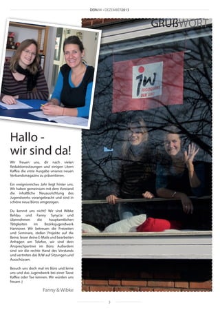 DEINJW • DEZEMBER2013

GRUßWORT

Hallo wir sind da!
Wir freuen uns, dir nach vielen
Redaktionssitzungen und einigen Litern
Kaffee die erste Ausgabe unseres neuen
Verbandsmagazins zu präsentieren.
Ein ereignisreiches Jahr liegt hinter uns.
Wir haben gemeinsam mit dem Vorstand
die inhaltliche Neuausrichtung des
Jugendwerks vorangebracht und sind in
schöne neue Büros umgezogen.
Du kennst uns nicht? Wir sind Wibke
Behlau und Fanny Synycia und
übernehmen
die
hauptamtlichen
Tätigkeiten
im
Bezirksjugendwerk
Hannover. Wir betreuen die Freizeiten
und Seminare, stellen Projekte auf die
Beine, lesen deine E-Mails und bearbeiten
Anfragen am Telefon, wir sind dein
Ansprechpartner im Büro. Außerdem
sind wir die rechte Hand des Vorstands
und vertreten das BJW auf Sitzungen und
Ausschüssen.
Besuch uns doch mal im Büro und lerne
uns und das Jugendwerk bei einer Tasse
Kaffee oder Tee kennen. Wir würden uns
freuen :)

Fanny & Wibke
3

 