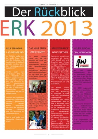 DEINJW • DEZEMBER2013

Der Rückblick

ERK 2013
NEUE STRUKTUR:

DAS NEUE BÜRO

KREISVERBÄNDE

NEUER SLOGAN

LAG GRÜNDUNG

OFFICE PARTY

NEUE PARTNER

DEIN JUGENDWERK

Im Frühjahr stellte sich
die große Frage: “Wie
soll die Vertretung auf
Landesebene in Zukunft
gestaltet werden, wenn
das Landesjugendwerk
aufgelöst ist?”

Zu
einer
großen
Office Party hat der
Vorstand am Ende der
Sommerferien
alle
Jugendwerkler, Seminarund Freizeitteilnehmer,
Teamer,
Köche,
Seminarleiter, Nachbarn
und Freunde eingeladen,
um das neue Büro bei
einem Tag der offenen Tür
vorzustellen.

Auch wenn wir es immer
versuchen, wir können
nicht überall sein und
brauchen gute Partner,
mit denen wir Aktivitäten
durchführen können.
Diese Erkenntnis war
nicht neu, dennoch haben
wir sie uns in diesem Jahr
besonders zu Herzen
genommen. Was lag also
näher als die Kooperation
mit
verschiedenen
Kreisverbänden aus- und
aufzubauen.

Mit
den
vielen
Veränderungen
2013
im Jugendwerk fanden
wir, dass es an der Zeit
ist unseren alten Slogan
“Mit uns in die Zukunft...“
durch “DEIN Jugendwerk“
zu ersetzen.

Hierfür
trafen
sich
im Frühjahr 2013 die
drei
Vorstände
der
Bezirksjugendwerke
Braunschweig,
WeserEms und Hannover zu
einer
gemeinsamen
Sitzung und gründeten
die LAG (Landesarbeitsgemeinschaft)
der
Jugendwerke der AWO in
Niedersachsen.
Hier wird das Jugendwerk
ab sofort auf Landesebene
vertreten - gemeinsame
Aktionen
werden
ebenso
besprochen
wie auch die Verteilung
etwaiger
Zuschüsse
oder die Vertretung im
Landesjugendring.

Die
Palette
unserer
Aktivitäten
reichte
von der Ausbildung
40 Babysitter in Celle
über eine wöchentliche
Jugendgruppe,
in
Hildesheim und einem
gemeinsamen Camps on
tour in Bockenem (auch
LK Hildesheim) bis hin
zu der Aktivierung des
Spielmobils in Lüneburg
und
gemeinsamen
Planungen von Aktionen
im nächsten Jahr.
Wir danken den beteiligten
Kreisverbänden
hiermit
für
die
Zusammenarbeit
und
freuen uns auf spannende
Projekte im nächsten Jahr.

Neben Bratwurst und
leckerer
alkoholfreier
Bowle gab es bei der BüroSafari die Möglichkeit
unsere neuen Räume zu
erkunden und nebenbei
noch einige Preise zu
gewinnen.

Das ist und bleibt eine
spannende Zusammenarbeit!

5

Mit “DEIN Jugenwerk“
möchten wir ausdrücken,
dass
jeder
unserer
Freunde und Mitglieder
die Chance hat, sein
persönliches Jugendwerk
bei uns zu leben.
Egal ob du für dein Leben
gern
Verbandsarbeit
machst,
einfach
mit
uns in die Ferien fahren
möchtest oder mit Freude
Kinder bei der mobilen
Spieleaktion betreust:
DEIN Jugendwerk ist
so, wie du es lebst und
gestaltest!

 