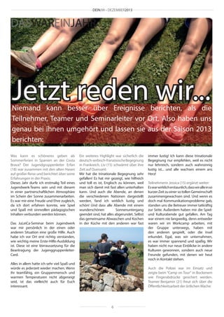 DEINJW • DEZEMBER2013

DASWAREINJAHR

Jetzt reden wir...

Niemand kann besser über Ereignisse berichten, als die
Teilnehmer, Teamer und Seminarleiter vor Ort. Also haben uns
genau bei ihnen umgehört und lassen sie aus der Saison 2013
berichten:
Was kann es schöneres geben als
Sommerferien in Spanien an der Costa
Brava? Der Jugendgruppenleiter Erfan
(18) war zusammen mit den alten Hasen
auf großer Reise und berichtet über seine
Erfahrungen in der Praxis:
Dieses Jahr durfe ich erstmalig Teil eines
Jugendwerk-Teams sein und mit diesem
in einer partnerschaftlichen Atmosphäre
im Schein der Sonne zusammenarbeiten.
Es war mir eine Freude und Ehre zugleich,
da ich dort erfahren konnte, wie Spiel
und Spaß mit sinnvollen pädagogischen
Inhalten verbunden werden können.
Das JuLeiCa-Seminar beim Jugendwerk
war mir persönlich in der einen oder
anderen Situation eine große Hilfe. Auch
habe ich vor Ort erst richtig verstanden,
wie wichtig meine Erste-Hilfe-Ausbildung
ist. Diese ist eine Vorraussetzung für die
Beantragung der JugenggruppenleiterCard.

Ein weiteres Highlight war sicherlich die
deutsch-serbisch-französische Begegnung
in Frankreich. Liv (15) schwärmt über ihre
Zeit auf Ouessant:
Mir hat die trinationale Begegnung sehr
gefallen! Es hat mir gezeigt, wie hilfreich
und toll es ist, Englisch zu können, weil
man sich damit mit fast allen unterhalten
kann. Und auch die Abende, an denen
die verschiedenen Nationen dargestellt
werden, fand ich wirklich lustig und
schön! Und dass alle Abende mit einem
wunderschönen
Sonnenuntergang
geendet sind, hat alles abgerundet. Selbst
das gemeinsame Abwaschen und Kochen
in der Küche mit den anderen war fast

Alles in allem hatte ich sehr viel Spaß und
würde es jederzeit wieder machen. Wenn
ihr teamfähig, ein Gruppenmensch und
warmen Temperaturen nicht abgeneigt
seid, ist das vielleicht auch für Euch
interessant.

immer lustig! Ich kann diese trinationale
Begegnung nur empfehlen, weil es nicht
nur lehrreich, sondern auch wahnsinnig
lustig ist... und alle wachsen einem ans
Herz!
Teilnehmerin Jessica (15) ergänzt weiter:
Es war wirklich erstaunlich, dass wir alle in so
kurzer Zeit zu einer so tollen Gemeinschaft
zusammengewachsen sind. Und wenn es
doch mal Kommunikationsprobleme gab,
standen uns die Betreuer immer tatkräftig
zur Seite. Außerdem haben mir die Spielund Kulturabende gut gefallen. Am Tag
war einem nie langweilig, denn entweder
waren wir im Workcamp arbeiten, mit
der Gruppe unterwegs, haben mit
den anderen gespielt, oder die Insel
erkundet. Egal, was wir unternahmen,
es war immer spannend und spaßig. Wir
haben nicht nur neue Einblicke in andere
Kulturen gewonnen, sondern auch neue
Freunde gefunden, mit denen wir heut
noch in Kontakt stehen.
Auch die Polizei war im Einsatz und
zeigte beim “Camp on Tour“ in Bockenem
wie Fingerabdrücke gesichert werden.
Teamer Benjamin (21) freut sich über die
Öffentlichkeitsarbeit der örtlichen Wache:

6

 