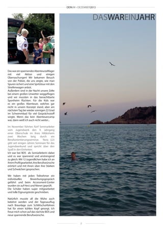 DEINJW • DEZEMBER2013

DASWAREINJAHR

Das war ein spannendes Abenteurzeltlager
mit
viel
Aktion
und
einigen
Überraschungen! Wir bekamen Besuch
von der Polizei, die uns zeigte, wie man
Spuren sichert und eine Spritztour mit den
Streifenwagen anbot.
Außerdem sind in der Nacht unsere Zelte
bei einem großen Unwetter weggeflogen
und wir mussten in das benachtbarte
Sportheim flüchten. Für die Kids war
es ein großes Abenteuer, welches gar
nicht in unsem Konzept stand, aber am
nächsten Tag bei wieder sonnigen 22 Grad
im Schwimmbad für viel Gesprächsstoff
sorgte. Wenn das kein Abenteuercamp
war, dann weiß ich auch nicht weiter...
Im November führten fünf Seminarleiter
vom Jugendwerk den 9. Jahrgang
einer Oberschule im Kreis Hildesheim
zwei
Wochen
lang
durch
ein
Berufsorientierungsseminar. Nora (22)
gibt seit einigen Jahren Seminare für das
Jugendwerkund und spricht über den
Spaß in den Einheiten:
Ich war bei BOS als Semiarleiterin dabei
und es war spannend und anstrengend
zu gleich. Mit 12 Jugendlichen habe ich an
ihrem Profil gearbeitet, ihre Berufswünsche
erörtert und mit ihnen über ihre Stärken
und Schwächen gesprochen.
Wir haben mit jeden Teilnehmer ein
individuelles
Bewerbungsgespräch
geführt und beim Accessment-Center
wurden sie auf Herz und Nieren geprüft.
Die Schüler haben super mitgearbeitet
und tolle Eignungsteste geschrieben.
Natürlich musste all die Mühe auch
belohnt werden und der Tagesausflug
nach Braunlage zum Schlittschuhfahren
hat für einen kühlen Kopf gesorgt. Ich
freue mich schon auf das nächste BOS und
neue spannende Berufswünsche.
7

 