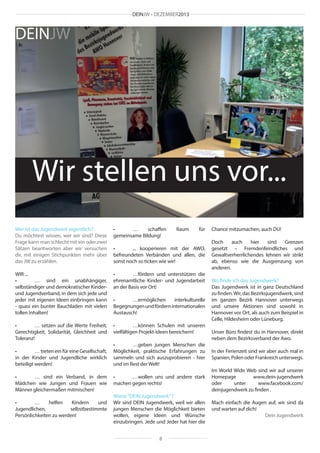 DEINJW • DEZEMBER2013

DEINJW

Wir stellen uns vor...
Wer ist das Jugendwerk eigentlich?
Du möchtest wissen, wer wir sind? Diese
Frage kann man schlecht mit ein oder zwei
Sätzen beantworten aber wir versuchen
dir, mit einigen Stichpunkten mehr über
das JW zu erzählen.

•	 …
schaffen
gemeinsame Bildung!

WIR ...
•	
… sind ein unabhängiger,
selbständiger und demokratischer Kinderund Jugendverband, in dem sich jede und
jeder mit eigenen Ideen einbringen kann
- quasi ein bunter Bauchladen mit vielen
tollen Inhalten!

•	
…fördern und unterstützen die
ehrenamtliche Kinder- und Jugendarbeit
an der Basis vor Ort!

•	
… setzen auf die Werte Freiheit,
Gerechtigkeit, Solidarität, Gleichheit und
Toleranz!

•	
…können Schulen mit unseren
vielfältigen Projekt-Ideen bereichern!

•	
… treten ein für eine Gesellschaft,
in der Kinder und Jugendliche wirklich
beteiligt werden!
•	
… sind ein Verband, in dem
Mädchen wie Jungen und Frauen wie
Männer gleichermaßen mitmischen!
•	
…
helfen
Kindern
und
Jugendlichen,
selbstbestimmte
Persönlichkeiten zu werden!

Raum

für

•	
... kooperieren mit der AWO,
befreundeten Verbänden und allen, die
sonst noch so ticken wie wir!

•	
…ermöglichen
interkulturelle
Begegnungen und fördern internationalen
Austausch!

•	
…geben jungen Menschen die
Möglichkeit, praktische Erfahrungen zu
sammeln und sich auszuprobieren - hier
und im Rest der Welt!
•	
…wollen uns und andere stark
machen gegen rechts!
Wieso “DEIN Jugendwerk” ?
Wir sind DEIN Jugendwerk, weil wir allen
jungen Menschen die Möglichkeit bieten
wollen, eigene Ideen und Wünsche
einzubringen. Jede und Jeder hat hier die
8

Chance mitzumachen, auch DU!
Doch
auch
hier
sind
Grenzen
gesetzt – Fremdenfeindliches und
Gewaltverherrlichendes lehnen wir strikt
ab, ebenso wie die Ausgrenzung von
anderen.
Wo finde ich das Jugendwerk?
Das Jugendwerk ist in ganz Deutschland
zu finden. Wir, das Bezirksjugendwerk, sind
im ganzen Bezirk Hannover unterwegs
und unsere Aktionen sind sowohl in
Hannover vor Ort, als auch zum Beispiel in
Celle, Hildesheim oder Lüneburg.
Unser Büro findest du in Hannover, direkt
neben dem Bezirksverband der Awo.
In der Ferienzeit sind wir aber auch mal in
Spanien, Polen oder Frankreich unterwegs.
Im World Wide Web sind wir auf unserer
Homepage
www.dein-jugendwerk
oder
unter
www.facebook.com/
deinjugendwerk zu finden .
Mach einfach die Augen auf, wir sind da
und warten auf dich!
Dein Jugendwerk

 