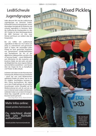 DEINJW • DEZEMBER2013

Mixed Pickles

LesBiSchwule
Jugendgruppe
Hallo allesamt! Wir sind die LesBiSchwule
Jugendgruppe aus Hannover Linden.
Entstanden sind wir im Knackpunkt – einem
ehemaligen Kontaktcafe für lesbische und
schwule Jugendliche in Hannover. Nach
der Auflösung des Knackpunktes im Jahr
2011 fanden wir beim Bezirksjugendwerk
der AWO Hannover e.V. eine neue
Heimat und freuen uns seitdem über die
Kooperation.
Bei uns treffen sich LesBiSchwule
Jugendliche im Alter von 14-27 Jahren um
etwas zu unternehmen und gemeinsam
Spaß zu haben. Wir veranstalten jeden
Freitag ein bunt gemischtes Programm
von gemeinsamen Gesellschaftsspielen
und Kochaktionen bis hin zu der
alljährlichen Halloweenfeier und dem „Day
of Siencing People“ – einem Wettbewerb
zum Mitmachen für alle musischen und
kreativen Köpfe, bei dem jede und jeder
die Möglichkeit hat, einen eigenen Beitrag
auf einer Bühne vorzuführen – vom Tanzen
über das Singen bis hin zu Kampfkunst
und Theater ist alles erlaubt.
Im letzten Jahr haben wir den thematischen
Schwerpunkt „Mediennutzung“ bearbeitet
– durch das vom Land Niedersachsen
geförderte Projekt „Go online“ war es uns
z.B. möglich, verschiedene Seminare zu
dem Thema durchzuführen. Wir haben
uns in dem Projekt gefragt, ob und welche
Auswirkungen unsere Sexualität auf die
Mediennutzung hat und ob und wie wir
uns im Internet outen wollen und können.
Außerdem haben wir uns beim Christopher
Street Day vorgestellt und ihn noch ein
bisschen bunter gemacht.
• Das Orga Team Anne, Stevie & Kevin

Mehr Infos online:
mixed-pickles-hannover.de

Du möchtest direkt
mit uns Kontakt
aufnehmen?

Wir, die Mixed
Pickles, beim
Christopher
Street Day 2013
in Hannover

mixed-pickles-hannover@web.de

9

 