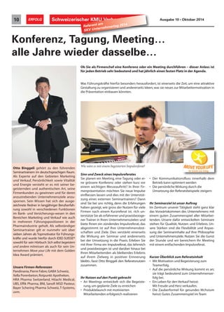 Schweizerischer 10 ERFOLG KMU Verband Ausgabe 10 • Oktober 2014 Referent am 
Konferenz, Tagung, Meeting… 
alle Jahre wieder dasselbe… 
Sinn und Zweck eines Impulsreferates 
Sie planen ein Meeting, eine Tagung oder ei-ne 
grössere Konferenz oder stehen kurz vor 
einem wichtigen Messeauftritt? In Ihrer Fir-menpräsentation 
möchten Sie neue Impulse 
einfliessen lassen und dies mit der Unterstüt-zung 
eines externen Seminartrainers? Dann 
sind Sie bei uns richtig, denn die Erfahrungen 
haben gezeigt, wie gross der Nutzen für viele 
Firmen nach einem Kurzreferat ist. «Ich un-terstütze 
Sie als erfahrener und praxisbezoge-ner 
Trainer in Ihren Unternehmenszielen und 
biete Ihnen ein zündendes Impulsreferat, das 
abgestimmt ist auf Ihre Unternehmensbot-schaften 
und Ziele. Dies verstärkt einerseits 
die Wirkung am Seminar und andererseits 
bei der Umsetzung in die Praxis. Erleben Sie 
mit Ihrer Firma ein Impulsreferat, das lehrreich 
und praxisbezogen ist und darüber hinaus bei 
Ihren Mitarbeitenden als bleibendes Erlebnis 
auf ihrem Zielweg in positiver Erinnerung 
bleibt», fasst Otto Binggeli den Referatsnutzen 
zusammen. 
Ihr Nutzen auf den Punkt gebracht 
• An Meetings entwickelt sich die Begeiste-rung, 
um geplante Ziele zu erreichen 
• Produktelaunch mit motivierten 
Mitarbeitenden erfolgreich realisieren 
• Der Kommunikationsfluss innerhalb dem 
Betrieb kann optimiert werden 
• Die persönliche Wirkung durch die 
Umsetzung der Referatsbeispiele steigern 
Ihr Seminarziel ist unser Auftrag 
Im Zentrum unserer Tätigkeit steht ganz klar 
das Vorwärtskommen des Unternehmens mit 
einem guten Zusammenspiel aller Mitarbei-tenden. 
Unsere dafür entwickelten Seminare 
stehen für Qualität, Nutzen und Erlebnis. Un-sere 
Stärken sind die Flexibilität und Anpas-sung 
der Seminarinhalte auf Ihre Philosophie 
und Unternehmensziele. Nutzen Sie die Gunst 
der Stunde und wir bereichern Ihr Meeting 
mit einem entfachenden Impulsreferat. 
Kurzer Überblick zum Referatsinhalt 
• Mit Motivation und Begeisterung zum 
Teamerfolg. 
• Auf die persönliche Wirkung kommt es an; 
sie trägt bedeutend zum Unternehmenser-folg 
bei. 
• Ein Leben für den Verkauf heisst: 
Mit Freude und Herz verkaufen. 
• Die Zauberformel für gesundes Wchstum 
heisst: Gutes Zusammenspiel im Team 
SKV Unternehmertag 2014 
Wie wäre es mit einem begeisterten Impulsreferat? 
Otto Binggeli gehört zu den führenden 
Seminartrainern im deutschsprachigen Raum. 
Als Experte auf den Gebieten Marketing 
und Verkauf, Persönlichkeit sowie Vitalität 
und Energie versteht er es mit seiner be-geisternden 
und authentischen Art, seine 
Firmenkunden zu gewinnen und für deren 
anzustrebenden Unternehmensziele anzu-spornen. 
Sein Wissen hat sich der ausge-zeichnete 
Redner in langjähriger Berufserfah-rung 
sowohl in verschiedenen Funktionen 
im Bank- und Versicherungs-wesen in den 
Bereichen Marketing und Verkauf wie auch 
in mehreren Führungspositionen in der 
Pharmaindustrie geholt. Als selbständiger 
Seminartrainer gilt er nunmehr seit über 
sieben Jahren als Topmotivator für Führungs-kräfte 
und wurde hierfür durch IDEE-SUISSE® 
sowohl für sein Hörbuch Sich selbst begeistern 
und andere mitreissen als auch für sein Un-ternehmen 
Move your Life mit dem Golden 
Idea Award prämiert. 
Unsere Firmen-Referenzen 
Pandinavia, Pierre Fabre, GABA Schweiz, 
Xella Porenbeton, Rotpunkt Apotheken, 
HRA Pharma Switzerland, Hitachi Medical, 
UBS, Effik Pharma, BNI, Sanofi MSD Pasteur, 
Bayer Schering Pharma Schweiz, T-Systems, 
uvm. 
Ob Sie als Firmenchef eine Konferenz oder ein Meeting durchführen – dieser Anlass ist 
für jeden Betrieb sehr bedeutend und hat jährlich einen festen Platz in der Agenda. 
Was Führungskräfte hierfür besonders herausfordert, ist einerseits die Zeit, um eine attraktive 
Gestaltung zu organisieren und andererseits Ideen, was sie neues zur Mitarbeitermotivation in 
die Präsentation einbauen könnten. 
 