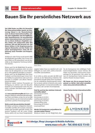 12 ERFOLG Unternehmertreffen Ausgabe 10 • Oktober 2014 
Bauen Sie Ihr persönliches Netzwerk aus 
Seit 2006 finden von März bis November 
die Unternehmertreffen jeweils am Don-nerstag 
Abend in der Deutschschweiz 
statt. An diesen Unternehmertreffen, wel-che 
nicht vergleichbar sind mit Publikums-oder 
Gewerbemessen, da ausschliesslich 
aktive Unternehmerinnen und Unterneh-mer 
zu diesen Anlässen eingeladen wer-den, 
finden sich mittlerweile jedes Mal 
zwischen 100 und 200 Personen ein. Ziel 
dieser Anlässe ist die Vergrösserung des 
eigenen Netzwerkes und das Finden von 
neuen Synergiepartnern sowie die An-bahnung 
neuer Kontakte und Koopera-tionen. 
Auf Wunsch vieler Firmen wurde bereits 2006 
die Möglichkeit geschaffen, dass Firmen sich 
auch direkt vor Ort präsentieren und als Aus-steller 
an der integrierten Tischmesse teilneh-men 
können. 
Nutzen auch Sie die Möglichkeit, Ihr persön-liches 
Netzwerk auszubauen, denn wo sonst 
haben Sie die Gelegenheit, an einem Abend 
bis zu 100 qualifizierte Kontakte zu machen? 
Nutzen auch Sie die Möglichkeit, Ihre Firma, 
Produkte und Dienstleistungen einem brei-ten 
Publikum zu präsentieren, aber auch neue 
Kontakte zu knüpfen und aktives Networ-king 
zu betreiben. 
Wiederum stehen mehrere Pinnwände zur 
Verfügung, an welchen auch die Besucher 
kostenlos ein Firmenportrait sowie ihre Pro-dukte 
und/oder Dienstleistungen publizie-ren 
können. 
Auf www.unternehmertreffen.ch finden sich 
übrigens zahlreiche weiterführende Informatio-nen, 
Fotos und Videos, so dass Sie sich ein Bild 
machen können, was ein Unternehmertreffen 
auch Ihnen und Ihrer Firma bringen kann. 
Nichts ersetzt den persönlichen Kontakt! 
Wir blicken auf diverse erfolgreiche Unterneh-mertreffen 
seit März 2013 zurück, es konnten 
wieder gute Kontakte geknüpft werden. Das 
positive Feedback und die ersten Erfolgs 
Stories, welche sich aus neuen Kooperationen 
ergeben haben, freut uns natürlich sehr und 
beflügelt uns noch mehr, solche Unterneh-mertreffen 
durchzuführen. 
Es ist schön zu sehen, wie aktiv die KMU sind 
und wie sie das Networking entdecken. Der 
persönliche Kontakt bietet einen Grundstein, 
um ein verlässliches Beziehungsnetz entste-hen 
zu lassen, welche im Business eine starke 
Bedeutung findet. 13 Unternehmertreffen ste-hen 
dieses Jahr auf dem Terminkalender. 
Sind Sie auch bei den nächsten Unterneh-mertreffen 
dabei? 
Donnerstag, 9.10.2014 
Rössli, Illnau 
Donnerstag, 16.10.2014 
Landhaussaal, Solothurn 
Donnerstag, 23.10.2014 
Gasthaus Kreuz, Jona 
Donnerstag, 30.10.2014 
Lorzensaal, Cham 
Werden Sie Eventpartner und profitieren Sie 
von einer starken Präsenz! 
Wiederum bieten wir die Möglichkeit, dass 
Sie als Eventsponsor die vielfältigen Publi-kationsmöglichkeiten 
nutzen können. Wir 
haben ein besonders interessantes Event-package 
für Sie geschnürt. Hier sehen Sie, 
was wir Eventpartnern bieten können und 
welchen Nutzen Sie davon haben. 
Wir freuen uns, Sie an unserem Event be-grüssen 
zu dürfen. Jetzt sofort anmelden 
unter: www.unternehmertreffen.ch 
Unsere Partner bei den Unternehmertreffen 
Anzeigen 
Webdesign, Shop Lösungen  Mobile Auftritte. 
www.nuuweb.ch – Tel. 056 622 73 03 
Rössli Illnau 
 