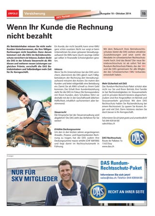 ERFOLG Versicherung Ausgabe 10 • Oktober 2014 15 
Anzeigen 
SKV Partner 
Wenn Ihr Kunde die Rechnung 
nicht bezahlt 
Ein Kunde, der nicht bezahlt, kann einer KMU 
ganz schön zusetzen: Nicht nur sorgt er beim 
Unternehmen für einen grösseren Verwaltungs-aufwand. 
Die KMU kann durch säumige Zahler 
gar selber in finanzielle Schwierigkeiten gera-ten. 
Inkasso 
Wenn Sie Ihr Unternehmen bei der DAS versi-chern, 
übernimmt die DAS gleich nach Fällig-keitsdatum 
der Rechnung den Verwaltungs-aufwand 
mitsamt den Kosten. Sie mahnt den 
Kunden und leitet nötigenfalls eine Betreibung 
ein. Damit Sie als KMU schnell zu ihrem Geld 
kommen. Der Erhalt Ihrer Kundenbeziehung 
steht für die DAS im Fokus: Die Korrespondenz 
mit Ihrem Kunden, dem Schuldner, führt sie 
deshalb mit der in der Geschäftswelt üblichen 
Höflichkeit, inhaltlich sachorientiert aber be-stimmend. 
Steuerrecht 
Die Einsprache bei der Steuerverwaltung wird 
abgelehnt? Die DAS zieht das Verfahren für Sie 
weiter! 
Erhöhte Deckungssumme 
Um den in den letzten Jahren angestiegenen 
Anwalts-, Prozess- und Expertisenkosten Rech-nung 
zu tragen, hat die DAS zudem ihre 
Deckungssumme massiv erhöht (CHF 600‘000) 
und liegt damit im Rechtsschutzmarkt in 
Führung. 
Mit dem Relaunch ihres Betriebsrechts-schutzes 
bietet die DAS weitere attraktive 
Zusatzleistungen und setzt somit die 
Messlatte im schweizerischen Rechtsschutz-markt 
hoch. Und das Beste? Der neue Be-triebsrechtsschutz 
Mehr Sicherheit mit DAS 
Das Rundum-Rechtsschutz-Paket schützt aber 
nicht nur Sie und Ihren Betrieb. Ihre Familie 
ist bei Rechtsstreitigkeiten im Strassenverkehr 
und im privaten Bereich bestens abgesichert. 
Zudem sind Ihre Angestellten im Betrieb und 
Strassenverkehr geschützt. Mit dem DAS 
Rechtsschutz haben Sie Rückendeckung bei 
einem Rechtsstreit. So sparen Sie Kosten, Är-ger 
und viel Zeit. Denn letzteres stecken Sie 
doch besser in Ihr Kerngeschäft. 
Informieren Sie sich jetzt gratis und unverbindlich! 
Tel. 044 439 64 00 
sales@das.ch 
DAS Rechtsschutz 
Route de Pallatex 7a 
1163 Etoy 
www.das.ch 
ist ab sofort Teil des 
Rundum-Rechtsschutz-Pakets, das der SKV 
und die DAS gemeinsam für alle Mitglie-der 
des Schweizerischen KMU Verbandes 
entwickelt haben. 
Als Betriebsinhaber müssen Sie nicht mehr 
Kunden hinterherrennen, die ihre fälligen 
Rechnungen nicht bezahlen. Denn darum 
kümmert sich die DAS: Im Betriebsrechts-schutz 
versichert sie Inkasso. Zudem deckt 
die DAS in der Schweiz Steuerrecht ab. Mit 
diesen und weiteren neuen Leistungen zur 
gleichen Prämie, verschafft die DAS Be-triebsinhabern 
und Selbständigen mehr Zeit 
für ihr Kerngeschäft. 
 