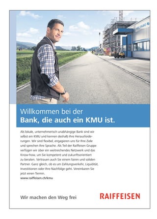 Willkommen bei der 
Bank, die auch ein KMU ist. 
Als lokale, unternehmerisch unabhängige Bank sind wir 
selbst ein KMU und kennen deshalb Ihre Herausforde-rungen. 
Wir sind flexibel, engagieren uns für Ihre Ziele 
und sprechen Ihre Sprache. Als Teil der Raiffeisen Gruppe 
verfügen wir über ein weit reichendes Netzwerk und das 
Know-how, um Sie kompetent und zukunftsorientiert 
zu beraten. Vertrauen auch Sie einem fairen und soliden 
Partner. Ganz gleich, ob es um Zahlungsverkehr, Liquidität, 
Investitionen oder Ihre Nachfolge geht. Vereinbaren Sie 
jetzt einen Termin. 
www.raiffeisen.ch/kmu 
Wir machen den Weg frei 
 