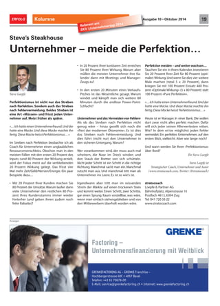 ERFOLG Kolumne Ausgabe 10 • Oktober 2014 19 Referent am 
Steve’s Steakhouse 
Unternehmer – meide die Perfektion… 
Anzeigen 
• In 20 Prozent Ihrer kostbaren Zeit erreichen 
Sie 80 Prozent Ihrer Wirkung. Warum aber 
müllen die meisten Unternehmer ihre Ka-lender 
dann mit Meetings und Manager- 
Zeugs zu? 
• In den ersten 20 Minuten eines Verkaufs- 
Pitches ist das Wesentliche gesagt. Warum 
windet und kämpft man sich weitere 80 
Minuten durch die endlose Power-Point- 
Schlacht? 
Unternehmer und das Vermeiden von Fehlern 
Als ob das Streben nach Perfektion nicht 
genug wäre – hinzu gesellt sich noch die 
«Pest der modernen Ökonomie». Es ist dies 
das Streben nach Fehlervermeidung. Und 
dies führt (nicht nur) den Unternehmer in 
den sicheren Untergang.Warum? 
Wer vorankommen wird, der muss auch mal 
scheitern, die Nase im Dreck winden und 
den Staub der Bretter von sich schütteln. 
Nicht jeder Schritt ist ein Schritt in die richtige 
Richtung. Manchmal sackt man ein. Manchmal 
rutscht man aus. Und manchmal tritt man als 
Unternehmer ins Leere. Es ist so wie's ist. 
Irgendwann aber tritt man im reissenden 
Strom der Märkte auf einen trockenen Stein 
und kommt weiter. Einen Schritt, zwei Schritte, 
gar einen Sprung. Kaum vorstellbar, was wäre, 
wenn man einfach stehengeblieben und von 
den Mitbewerbern überholt worden wäre. 
Perfektion meiden – und weiter wachsen… 
Tauchen Sie ein in Ihren Kalender. Investieren 
Sie 20 Prozent Ihrer Zeit für 80 Prozent (opti-maler) 
Wirkung. Und wenn Sie dies vier weitere 
Male machen (total 5 x 20 Prozent), dann 
kriegen Sie mit 100 Prozent Einsatz 400 Pro-zent 
«Optimale Wirkung» (5 x 80 Prozent) statt 
100 Prozent «Pure Perfektion». 
«…Ich hatte einen Unternehmerfreund. Und der 
hatte eine Macke. Und diese Macke machte ihn 
fertig. Diese Macke heisst Perfektionismus…» 
Heute ist er Manager. In einer Bank. Die wollen 
dort zwar nicht alles perfekt machen. Dafür 
will sich jeder seinen Allerwertesten retten. 
Wie? In dem er/sie möglichst jeden Fehler 
vermeidet. Ein perfektes Unternehmen, auf den 
ersten Blick, vielleicht. Aber wie lange noch? 
Und wann werden Sie Ihren ‹Perfektionismus› 
über Bord? 
Ihr Steve Loepfe 
Factoring – 
Unternehmensfi nanzierung mit Weitblick 
GRENKEFACTORING AG – GRENKE Franchise – 
)PDICFSHFSTUSBTTF$t#BTFM 
5FMFGPO 