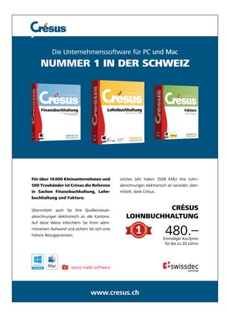Die Unternehmenssoftware Unternehmenssoftwar 
e für PC und Mac 
NUMMER 1 IN DER SCHWEIZ 
000 Kleinunternehme 
en und 
änder ist Crésus die Re 
n Finanzbuchhaltung, L 
ung und Faktura. 
, Lohn-ferenz 
n auch Sie Ihre Quellen 
Letztes Jah 
hr haben 3568 KMU ih 
abrechnung 
hre Lohn-höhere 
gen elektronisch an swiss 
mittelt, dank 
nsteuer- 
nk Crésus. 
eise erleichtern Sie Ihren a 
n admi-für 
ufwand und sichern Sie si 
www.cresus.ch 
Für über 16 
500 Treuhän 
in Sachen F 
buchhaltung 
Übermitteln a 
abrechnungen e 
n elektronisch an alle K 
dec über- 
CRÉSUS 
LOHNBUCHHAL 
antone. 
HNBUCHHALTUNG 
TUNG 
Auf diese We 
nistrativen Au 
Bezug 
gsprovision. 
ich eine 
480.– 
für Löhne 
Einmaliger K 
Kaufpreis 
bis zu 20 L 
www 
 