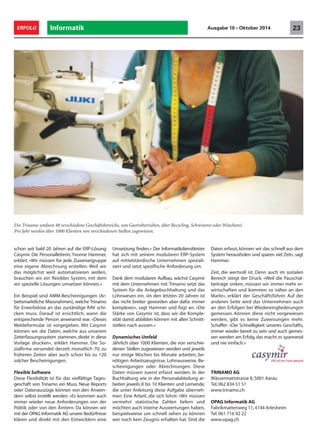 22 ERFOLG Informatik Ausgabe 10 • Oktober 2014 
Dynamische Integration 
Um Menschen wieder in den Arbeitsmarkt 
zu integrieren, betreibt die Trinamo AG im 
Kanton Aargau Werkstätten und andere 
Betriebe. Wechselnde Arbeitskräfte und ei-ne 
Vielzahl verschiedener Abrechnungen 
machen die Buchhaltung wie auch das 
Personalwesen zu komplexen Aufgaben. 
Eine flexible ERP-Lösung schafft Abhilfe. 
Die Sozialfirma Trinamo unterstützt Erwerbslose, 
psychisch Beeinträchtigte oder Asylsuchende 
bei der Integration in den Arbeitsmarkt. Jähr-lich 
leisten über 1000 Klienten einen Arbeits-einsatz 
im Auftrag von IV-Stellen, RAVs oder 
Gemeinden und verlassen das Unternehmen 
oft nach wenigen Monaten wieder. Das An-gebot 
an Arbeitsstellen ist gross: «Wir haben 
im Moment 48 verschiedene Geschäftsberei-che, 
von Gastrobetrieben, über Recycling, Ve-lostation, 
Solarpanelfertigung, Schreinerei oder 
Wäscherei», erklärt Reto Schaffer, Geschäfts-führer 
der Trinamo. 
Diese Betriebe arbeiten Hand in Hand. Für die 
acht Restaurants wird Brot, Pasta und Wein 
selbst hergestellt. Das Mobiliar stammt aus der 
eigenen Schreinerei und die Wäscherei sorgt 
für saubere Tischtücher und Servietten. Eini-ge 
Betriebe bearbeiten auch Aufträge von 
ausserhalb. Doch grundsätzlich soll möglichst 
viel durch die eigenen Dienstleistungen ab-gedeckt 
werden. Schaffer: «Wenn wir mit un-seren 
Betrieben zu nah an die Wirtschaft 
kommen, werden wir als Konkurrenz gesehen, 
die quersubventioniert wird. Deshalb versu-chen 
wir innerhalb der Trinamo einen ge-schlossenen 
Markt zu machen.» 
Die Sozialfirma funktioniert nach einem 3- 
Schrittmodell: Schwache Klienten können in-tern 
in einer Werkstatt beginnen und je nach 
Belastbarkeit unterschiedlich komplexe Tätig-keiten 
ausführen. Als nächster Schritt besteht 
die Möglichkeit in einen der 48 Betriebe zu 
wechseln und von dort schliesslich in den 
freien Arbeitsmarkt zurückzukehren. «So bieten 
wir den Menschen eine Chance, zurück in den 
Arbeitsmarkt zu kommen und in ein Umfeld, 
das sie trägt», ist Schaffer überzeugt. 
Administrative Herausforderung 
Die Klienten, welche bei Trinamo arbeiten, 
werden von verschiedenen Stellen zugewie-sen. 
Es gibt Jugendliche, die keine Lehrstelle 
gefunden haben und ein Übergangsjahr ma-chen, 
Erwerbslose, die zu einem Programm 
von der Regionalen Arbeitsvermittlungsstelle 
kommen, IV-Bezüger für Belastungstests oder 
Asylsuchende. Die Vielfalt dieser verschiede-nen 
Zuweisergruppen stellt die Buchhaltung 
und das Personalwesen vor grosse Herausfor-derungen. 
Um diese zu lösen setzt Trinamo 
 