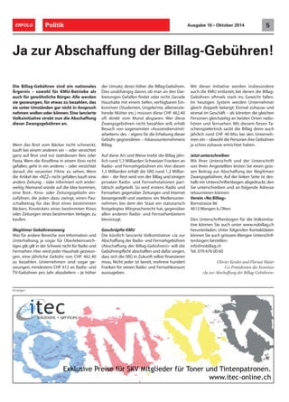 ERFOLG Politik Ausgabe 10 • Oktober 2014 5 
Ja zur Abschaffung der Billag-Gebühren! 
Die Billag-Gebühren sind ein nationales 
Ärgernis – sowohl für KMU-Betriebe als 
auch für gewöhnliche Bürger. Alle werden 
sie gezwungen, für etwas zu bezahlen, das 
sie unter Umständen gar nicht in Anspruch 
nehmen wollen oder können. Eine lancierte 
Volksinitiative strebt nun die Abschaffung 
dieser Zwangsgebühren an. 
Wem das Brot vom Bäcker nicht schmeckt, 
kauft bei einem anderen ein – oder verzichtet 
ganz auf Brot und isst stattdessen Reis oder 
Pasta. Wem die Kinofilme in einem Kino nicht 
gefallen, geht in ein anderes – oder verzichtet 
darauf, die neuesten Filme zu sehen. Wem 
die Artikel der «NZZ» nicht gefallen, kauft eine 
andere Zeitung – oder informiert sich ander-weitig. 
Niemand würde auf die Idee kommen, 
eine Brot-, Kino- oder Zeitungsgebühr ein-zuführen, 
die jeden dazu zwingt, einen Pau-schalbetrag 
für das Brot eines bestimmten 
Bäckers, Kinotickets eines bestimmten Kinos 
oder Zeitungen eines bestimmten Verlages zu 
kaufen. 
Illegitimer Gebührenzwang 
Was für andere Bereiche von Information und 
Unterhaltung, ja sogar für Überlebenswich-tiges 
gilt, gilt in der Schweiz nicht für Radio und 
Fernsehen. Hier wird jeder Haushalt gezwun-gen, 
eine jährliche Gebühr von CHF 462.40 
zu bezahlen. Unternehmen sind sogar ge-zwungen, 
mindestens CHF 612 an Radio- und 
TV-Gebühren pro Jahr abzuliefern – je höher 
der Umsatz, desto höher die Billag-Gebühren. 
Dies unabhängig davon, ob man an den Dar-bietungen 
Gefallen findet oder nicht. Gerade 
Haushalte mit einem tiefen, verfügbaren Ein-kommen 
(Studenten, Ungelernte, alleinerzie-hende 
Mütter etc.) müssen diese CHF 462.40 
oft direkt vom Mund absparen. Wer diese 
Zwangsgebühren nicht bezahlen will, erhält 
Besuch von sogenannten «Aussendienstmit-arbeitern 
» des – eigens für die Erhebung dieser 
Gebühr gegründeten – Inkassounternehmens 
Billag. 
Auf diese Art und Weise treibt die Billag jähr-lich 
rund 1,3 Milliarden Schweizer Franken an 
Radio- und Fernsehgebühren ein. Von diesen 
1,3 Milliarden erhält die SRG rund 1,2 Milliar-den 
– der Rest wird von der Billag und einigen 
privaten Radio- und Fernsehstationen pari-tätisch 
aufgeteilt. So wird erstens Radio und 
Fernsehen gegenüber Zeitungen und Internet 
bessergestellt und zweitens ein Medienunter-nehmen, 
bei dem der Staat ein statutarisch 
festgelegtes Mitspracherecht hat, gegenüber 
allen anderen Radio- und Fernsehanbietern 
bevorzugt. 
Geschröpfte KMU 
Die kürzlich lancierte Volksinitiative «Ja zur 
Abschaffung der Radio- und Fernsehgebühren 
(Abschaffung der Billag-Gebühren)» will die 
Gebührenpflicht abschaffen und dafür sorgen, 
dass sich die SRG in Zukunft selbst finanzieren 
muss. Nicht jeder ist bereit, mehrere hundert 
Franken für seinen Radio- und Fernsehkonsum 
auszugeben. 
Mit dieser Initiative werden insbesondere 
auch die KMU entlastet, bei denen die Billag- 
Gebühren oftmals stark ins Gewicht fallen. 
Im heutigen System werden Unternehmer 
gleich doppelt belangt: Einmal zuhause und 
einmal im Geschäft – als könnten die gleichen 
Personen gleichzeitig an beiden Orten radio-hören 
und fernsehen. Mit diesem fiesen Ta-schenspielertrick 
sackt die Billag denn auch 
jährlich rund CHF 40 Mio. bei den Unterneh-men 
ein – obwohl die Personen ihre Gebühren 
ja schon zuhause entrichtet haben. 
Jetzt unterschreiben 
Mit Ihrer Unterschrift und der Unterschrift 
von Ihren Angestellten leisten Sie einen gros-sen 
Beitrag zur Abschaffung der illegitimen 
Zwangsgebühren. Auf der linken Seite ist des-halb 
ein Unterschriftenbogen abgedruckt, den 
Sie unterschreiben und an folgende Adresse 
retournieren können: 
Verein «No Billag» 
Bornstrasse 86 
4612 Wangen b. Olten 
Den Unterschriftenbogen für die Volksinitia-tive 
können Sie auch unter www.nobillag.ch 
herunterladen. Unter folgenden Kontaktdaten 
können Sie auch grössere Mengen Unterschrif-tenbogen 
bestellen: 
info@nobillag.ch 
Tel. 079 676 00 60 
Olivier Kessler und Florian Maier 
Co-Präsidenten des Komitees 
«Ja zur Abschaffung der Billag-Gebühren» 
Anzeigen 
 