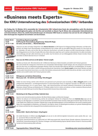 Schweizerischer ERFOLG KMU Verband Ausgabe 10 • Oktober 2014 7 
Jetzt anmelden auf www.kmuverband.ch 
«Business meets Experts» 
Der KMU Unternehmertag des Schweizerischen KMU Verbandes 
Am Freitag, den 10. Oktober 2014, veranstaltet der Schweizerische KMU Verband einen Event, der seinesgleichen sucht. Die absoluten 
Top-Experten der Marketingbranche geben sich die Ehre und vermitteln an diesem Tag ihr Wissen den anwesenden Unternehmerinnen 
und Unternehmern. Hören Sie, welche Herausforderungen ein Schweizer KMU heute zu meistern hat und wie Sie sich erfolgreich aus 
dem Dschungel der Angebote hervorheben und durchsetzen. 
09.00–09.55 Anmeldung, Begrüssungskaffee 
10.00 Eröffnung der Veranstaltung, Begrüssung / Roland M. Rupp 
10.10–11.00 Ich weiss, wie du tickst… / Martin Betschart 
Verpassen Sie diese einmalige Gelegenheit nicht! Martin Betschart ist DER Experte für Erfolgspsychologie, Motivation und Menschen-kenntnis. 
Als Erfolgs-Coach, Keynotespeaker und Bestsellerautor hat er bisher mehr als eine Million Menschen erreicht. Er ist der Autor des 
Nr. 1 Bestsellers «Ich weiss, wie du tickst. Wie man Menschen durchschaut» und weiht Sie exklusiv am KMU Unternehmertag in Uitikon in 
das Erfolgsgeheimnis ein. Ein Muss für jedes KMU, denn Martin Betschart zeigt Ihnen auf, in welchen Lebensbereichen Sie selber entscheiden, 
ob Sie abhängig sind oder selber bestimmen, was Sie wollen. Auch Sie können sich von Abhängigkeiten befreien. Nutzen Sie diese Chance 
und erleben Sie Martin Betschart live am 10. Oktober! 
Motivation 
11.00–11.50 Raus aus der Mitte und ran an die Spitze / Steven Loepfe 
Startklar zum besten Jahr: Wie Unternehmer die 12 effektivsten Wachstums-Hebel entwickeln und endlich mehr Freiraum gewinnen. 
Was unterscheidet den strategischen Unternehmer vom strampelnden Selbstständigen? Studien belegen, dass der strategische Unternehmer 
über die Jahre einen von Hebelwirkung geprägten Mindset schärft. Das Resultat: Mehr Wirkung, Wachstum und Wohlergehen. Für Kunden, 
Mitarbeitende und für sich selbst. In seinem Vortrag entschlüsselt der Unternehmer-Coach Steven Loepfe erstmals diesen Mindset und zeigt 
auf, dass jeder Unternehmer lernen kann, so zu ticken. Eine kostbare und praxisnahe Stunde für alle Unternehmer, die lieber «smart statt hart» 
arbeiten und so endlich wieder mehr Freiraum geniessen wollen. 
Management 
12.00–13.15 Mittagessen und aktives Networking 
13.20–14.00 Move your Life – Ihr Schritt zum Erfolg / Otto Binggeli 
Erleben Sie einen Vortrag, welcher nebst lehrreich und spannend auch praxisnah sowie kurzweilig ist. Otto J. Binggeli gehört zu den 
erfolgreichsten Motivations- und Managementtrainern im deutschsprachigen Raum. Er begeistert Tausende von Menschen mit seinen 
Powerveranstaltungen; sei es in seinen Impuls-, Tages-, oder Intensivseminaren und trainiert zahlreiche Unternehmen in den Bereichen 
Motivation, Verkauf, Führung und Marketing. Am 10. Oktober erleben Sie ihn in Action und nehmen zu Ihrem erweiterten Wissensrucksack 
auch die wertvolle Erfahrung mit auf den Weg, wie Sie persönliche Grenzen besser überwinden. 
Schulung 
Positionierung 
14.00–14.40 Marketing ist der Weg zum Erfolg / Gabriela Gees 
Sprache in der Unternehmenskommunikation: Wie Worte Marken prägen und Menschen bewegen. 
Erfahren Sie exklusive am Unternehmertag, welches die wichtigsten Faktoren für erfolgreiche Texte sind. Gabriela Gees zeigt auf, wie 
wichtig es ist, die Zielgruppe zu visualisieren, und wie Sie die AIDA-Formel beim Texten einsetzen. Dabei gibt sie konkrete Tipps für Texte, die sich 
in den Köpfen Ihrer Zielpersonen verankern. Gabriela Gees ist eidg. dipl. Marketingleiterin und Geschäftsführerin der aranea marketing gmbh. 
Neben ihrer Haupttätigkeit als Marketing- und Textprofi in der Agentur doziert sie Marketingkommunikation am grössten Marketinginstitut 
der Schweiz und leitet dort den Lehrgang für Kommunikationstexterinnen und -texter. 
Marketing 
14.40 Pause 
15.10–15.50 Online 2020 – Back to the Future / Jörg Eugster 
Die mobile Revolution: Im Referat zeigt Jörg Eugster auf, wie wir im Jahr 2020 die digitalen Instrumente nutzen werden. Was war – was 
ist – was kommt? Wie wir online leben werden. 
Jörg Eugster, Internetunternehmer aus Leidenschaft seit 1998 (www.eugster.info). Internet-Pionier (Gründer Jobwinner, Partnerwinner und 
Swissfriends). Unternehmensberater für E-Business-Strategien und Onlinemarketing-Experte. Betreibt mehrere Portale im Tourismusumfeld. 
Gründer des Onlinemarketing-Wikis wifimaku. 
Die mobile 
Revolution 
15.50–16.00 Tagungsabschluss / Roland M. Rupp Anmeldung unter www.kmuverband ch 
 