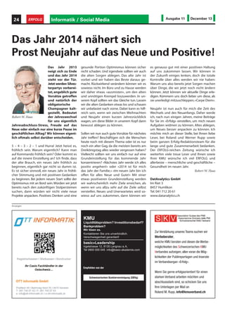 24

ERFOLG

Informatik / Social Media

Ausgabe 11

Dezember 13

Das Jahr 2014 nähert sich
Prost Neujahr auf das Neue und Positive!
Das Jahr 2013
neigt sich zu Ende
und das Jahr 2014
steht vor der Tür.
Jetzt werden Silvesterpartys vorbereitet, angeblich gute
Vorsätze getroffen
und natürlich der
obligatorische
Champagner kaltgestellt. Bedeutet
der Jahreswechsel
Robert W. Haas
für uns eigentlich
Jahresabschluss-Stress, Freude auf das
Neue oder einfach nur eine kurze Pause im
geschäftlichen Alltag? Wir können eigentlich oftmals selbst darüber entscheiden.
5 – 4 – 3 – 2 – 1 und Hurra! Jetzt heisst es,
fröhlich sein. Warum eigentlich? Kann man
auf Kommando fröhlich sein? Oder kommt es
auf die innere Einstellung an? Ich finde, dass
der alte Brauch, ein neues Jahr fröhlich zu
beginnen, eigentlich gar nicht so dumm ist.
Es ist sicher sinnvoll, ein neues Jahr in fröhlicher Stimmung und mit positiven Gedanken
zu beginnen. Bei jedem neuen Start sollte der
Optimismus mit an Bord sein. Würden wir jetzt
bereits nach den zukünftigen Stolpersteinen
suchen, dann würden wir nicht viele neue
Projekte anpacken. Positives Denken und eine

gesunde Portion Optimismus können sicher
nicht schaden. Und irgendwie sollten wir auch
die alten Sorgen ablegen. Das alte Jahr ist
vorbei und wir haben das Beste daraus gemacht. Rückwirkend verändern können wir es
sowieso nicht. Im Büro und zu Hause werden
wir daher etwas «ausmisten», um den alten
und unnötigen Krempel loszuwerden. In unserem Kopf sollten wir das Gleiche tun. Lassen
wir die alten Gedanken etwas los und schauen
wir unbelastet nach vorne. Dabei kann es hilfreich sein, wenn wir zwischen Weihnachten
und Neujahr einen kurzen Jahresrückblick
wagen, um diese Bilder in unserem Kopf dann
bewusst ablegen zu können.
Sollen wir nun auch gute Vorsätze für nächstes
Jahr treffen? Beschäftigen sich die Menschen
heute noch mit diesem Thema oder ist es nur
noch ein alter Gag, da die meisten bereits am
Dreikönigstag alles wieder vergessen haben?
Vielleicht sollten wir uns einfach nur auf eine
Grundeinstellung für das kommende Jahr
konzentrieren? «Nächstes Jahr werde ich alles
positiv angehen!» oder «2014 ist für mich
das Jahr der Familie.» «Im neuen Jahr bin ich
offen für alles Neue und Gute!» Mit einer
etwas positiveren Grundeinstellung werden
wir wahrscheinlich mehr Ziele erreichen, als
wenn wir uns allzu sehr auf die Ziele selbst
versteifen. Neues und Unerwartetes wird sowieso auf uns zukommen, dann können wir

es genauso gut mit einer positiven Haltung
auf uns zukommen lassen. Wir können in
der Zukunft einiges lenken, doch die totale
Kontrolle über alles werden wir nie haben:
Warum uns also bereits jetzt Sorgen machen
über Dinge, die wir jetzt noch nicht ändern
können. Jetzt können wir aktuelle Dinge erledigen. Kümmern uns doch lieber um diese, als
sie unerledigt mitzuschleppen; «Carpe Diem».
Neujahr ist nun auch für mich die Zeit des
Wechsels und des Neuanfangs. Daher werde
ich, nach nun einigen Jahren, meine Beiträge
für Sie im «Erfolg» einstellen, um mich neuen
Aufgaben widmen zu können. Altes ablegen,
um Neues besser anpacken zu können. Ich
möchte mich an dieser Stelle, bei Ihnen liebe
Leser, bei Roland und Werner Rupp sowie
beim ganzen Erfolg-Redaktionsteam für die
lange und gute Zusammenarbeit bedanken.
Der ERFOLG-reichen Zeitung wünsche ich
weiterhin viele treue Leser und Ihnen sowie
Ihrer KMU wünsche ich viel ERFOLG und
allerbeste – menschliche und geschäftliche –
Gesundheit im neuen Jahr.
Robert W. Haas
DatAnalytics GmbH
Im Riet 3
8457 Humlikon
Tel. 041 712 20 61
www.datanalytics.ch

Anzeigen

KMU

Liquiditätsproblem? Investitionsbedarf?
Bankproblem?
Wir lösen es.
Kontaktieren Sie uns unverbindlich.
Verschwiegenheit garantiert!

basic»Leadership
Irgelstrasse 12, 8135 Langnau a.A.
Tel 0900 000 045 info@basic-akademie.com

Zur Verstärkung unseres Teams suchen wir
Werbeberater,
welche KMU beraten und diesen die Werbemöglichkeiten des Schweizerischen KMU
Verbandes aufzeigen; allen voran die Möglichkeiten der Publireportagen und Inserate
im Verbandsorgan «Erfolg».

Empfohlen von der
Schweizerischen Bankiervereinigung (SBVg)

Wenn Sie gerne erfolgsorientiert für einen
starken Verband arbeiten möchten und
abschlussstark sind, so schicken Sie uns
Ihre Unterlagen per Mail an
Roland M. Rupp, info@kmuverband.ch

 