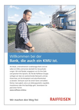 Wir machen den Weg frei
Willkommen bei der
Bank, die auch ein KMU ist.
Als lokale, unternehmerisch unabhängige Bank sind wir
selbst ein KMU und kennen deshalb Ihre Herausforde-
rungen. Wir sind ﬂexibel, engagieren uns für Ihre Ziele
und sprechen Ihre Sprache. Als Teil der Raiffeisen Gruppe
verfügen wir über ein weitreichendes Netzwerk und das
Know-how, um Sie kompetent und zukunftsorientiert
zu beraten. Vertrauen auch Sie einem fairen und soliden
Partner. Ganz gleich, ob es um Zahlungsverkehr, Liquidität,
Investitionen oder Ihre Nachfolge geht. Vereinbaren Sie
jetzt einen Termin.
www.raiffeisen.ch/kmu
 