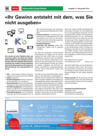 K2o vereint auf einer Plattform alles, was
zusammen gehört und deckt alle adminis-
trativen Abläufe von der Ladenkasse und On-
lineshop über die komplette Warenbewirt-
schaftung mit mobiler Inventaraufnahme,
dem Personalmanagement mit integrierter
Zeiterfassung bis zum Jahresabschluss al-
les ab.
 POS – Kassenstation inklusive Software,
Zahlterminal und Drucker ab CHF 3‘890.00
 eShop integrierbar
 Kundenmanagement inklusive Dokumen-
tenmanagement und -verwaltung
 Warenwirtschaft inklusive Beschaffungs-
management, Lagerverwaltung, Reports etc.
 Vertriebsmanagement von Verkaufskam-
pagnen zur Offerte bis zur Auftragsbestäti-
gung und Rechnung mit Einzahlungsschein
 Personalmanagement von der Zeiterfas-
sung über das Ferienmanagement bis zu
«Ihr Gewinn entsteht mit dem, was Sie
nicht ausgeben»
den Lohnabrechnungen und -zahlungen
über automatischen Datentransfer mit der
Bank.
 Finanzverwaltung mit Mehrwertsteuer-
abrechnung und Jahresabschluss. 90 % der
Transaktionen vom POS, aus der Waren-
wirtschaft und dem Vertriebsmanagement
werden automatisch verbucht.
 Projektmanagement
 Reporting und Analysen online über
Smartphones, Tablets und PC jederzeit
verfügbar
Die Basis der integrierten, administrativen
Gesamtlösung K2o bilden die sich bereits
weltweit bei über 6‘000 Firmen im Einsatz
befindenden openbravo ERP und WebPOS,
welche für die Schweiz, insbesondere in den
Bereichen Personalmanagement und Finanz-
wesen speziell angepasst wurden. Das System
ist modular aufgebaut und eliminiert die
häufig anzutreffenden Doppelspurigkeiten
und die damit verbundenen Kosten und
Zeitaufwand.
K2o läuft auf einer Cloud-Infrastruktur, welche
heute zu den flexibelsten, zuverlässigsten, si-
chersten und sich verändernden Situationen
leicht anpassbaren Plattformen.Kostspielige und
wartungsintensive Rechner, Datenspeicher, Soft-
wareupdates, Datensicherungen usw. entfallen.
Der grösste Vorteil der Cloud-Infrastruktur liegt
nebst den Kosteneinsparungen gegenüber
einer eigenen Infrastruktur aber darin, dass
Sie überall, wo Sie über einen Internetzugang
verfügen, rund um die Uhr auf alle Ihre Daten
zugreifen und bearbeiten können.
Nach einer eigens für KMU entwickelten Be-
darfsanalyse ermitteln wir Ihre Bedürfnisse
für ein aussagekräftiges Reporting mit den
dazugehörenden Analysen und anpassbaren
Berechtigungsstufen. An sich verändernde
Situationen können das Reporting und die
Auswertungen leicht angepasst werden, was
vor allem in Expansionsphasen und der Über-
wachung neuer Projekte oder Verkaufsstellen
in der heutigen Zeit ein unabdingbares Muss
ist. Die Auswertungen stehen in Echtzeit zur
Verfügung und sind auch über Smartphones
und Tablet abrufbar. Diese Informationen
generieren einen Wettbewerbsvorteil und tra-
gen massgeblich zu einem besseren Geschäfts-
ergebnis bei.
Wer aufhört,besser zu werden,
hat aufgehört,gut zu sein. Philip Rosenthal
Speziell für KMU haben wir eine Bedarfsana-
lyse entwickelt, welche Ihnen das Kosten-/
Nutzenverhältnis transparent und verständ-
lich aufzeigt und Ihnen zudem die Entschei-
dungsgrundlagen für das weitere Vorgehen
liefert.
Partner gesucht: Für die Beratung und den
Vertrieb von K2o suchen wir in der Schweiz auf
partnerschaftlicher Basis noch IT-Consultants
und IT-Dienstleister.
Pestalozzi-Consulting Group AG
Hauptstrasse 36A
8546 Islikon (bei Frauenfeld)
Tel.052 369 05 65,www.k2o.ch
Anzeigen
Informatik/Social Media26 ERFOLG Ausgabe 11 • November 2014
Business
einfach
gemacht
20% Rabatt
für StartUp-Unternehmen
auf den
Software-KAUF
*zum Abschalten
20% Rabatt auf den
zum Abschalten
Die KMU-Software von Comatic macht Unternehmensverwaltung einfach
wie nie – durchdacht, intuitiv, unabhängig und zu einem guten Preis: comatic.ch
Einfach: Verkauf . Debitoren . Kreditoren . Lohn . Hauptbuch
Geld
sparen
Zeit
gewinnen
Comatic
Software
*
20% Rabatt auf den
Software-KAUFComatic AG | Software Factory
Rathausplatz 9, 6210 Sursee - Tel. 041 922 24 88 - info@comatic.ch
* Empfohlen vom SKV *
für StartUp-Unternehmen
20% Rabatt
 