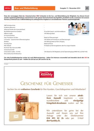 Anzeigen
Aus- und Weiterbildung 31ERFOLG Ausgabe 11 • November 2014
Eines der vorrangigen Ziele des Schweizerischen KMU Verbandes ist die Aus- und Weiterbildung der Mitglieder. Aus diesem Grund
werden regelmässig Workshops und Seminare in der ganzen Deutschschweiz durchgeführt.Zusätzlich wurde,zusammen mit unseren
Partnern,im Bereich Aus- & Weiterbildung ein umfangreiches Angebot an verschiedensten Themen zusammengestellt.
ABB Technikerschule -
Academics4Business -
Advanced Studies der Universität Basel -
Berufsbildungszentrum Dietikon 5% auf alle Sprach- und Informatikkurse
different angles 10% Bildungsrabatt
ILP Fachschule Bern -
Inter-Translations SA,Bern Rabatt auf Übersetzungen
LiZ-Institut – Sprachschule & Übersetzungsbüro 10% Rabatt auf Firmenkurse und Übersetzungen
Merkbar. 10% Bildungsrabatt auf den Lehrgang
Persolog Thun Rabatt auf Kurse
PRO LINGUIS 5% Rabatt auf die Kursgebühren aller Pro Linguis Produkte
Rochester-Bern Executive MBA -
Somexcloud Gmbh -
Universität St.Gallen – ES-HSG 10% Rabatt für SKV Mitglieder auf die Diplomlehrgänge WRM-HSG und MLP-HSG
Wirtschaftsschule KV Winterthur -
Für viele Produktkategorien suchen wir noch Mehrwertpartner – haben Sie Interesse crossmedial und interaktiv durch den SKV im
Rampenlicht präsent zu sein – melden Sie sich bei uns.Wir sind für Sie da.
Geschenke für Geniesser
Suchen Sie ein exklusives Geschenk für Ihre Kunden, Geschäftspartner und Mitarbeiter?
Lassen Sie sich von unserer attrak-
tiven Auswahl inspirieren – viele
wunderschöne und einzigartige
Feingebäck-Kreationen warten auf Sie.
Wir unterstützen Sie gerne bei der
Auswahl und freuen uns auf Ihre
Anfrage unter der Direktnummer
034 495 02 26 oder per E-Mail
dm@kambly.ch.
 