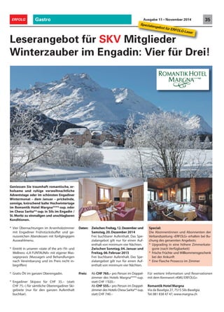 Gastro 35ERFOLG Ausgabe 11 • November 2014
Geniessen Sie traumhaft romantische, er-
holsame und ruhige vorweihnachtliche
Adventstage oder im schönsten Engadiner
Wintermonat – dem Januar – prickelnde,
sonnige, knirschend kalte Hochwintertage
im Romantik Hotel Margna****-sup. oder
im Chesa Sarita**-sup. in Sils im Engadin /
St. Moritz zu einmaligen und unschlagbaren
Konditionen.
* Vier Übernachtungen im Arvenholzzimmer
mit Engadiner Frühstücksbuffet und ge-
nussreichen Abendessen mit fünfgängigem
Auswahlmenu.
* Eintritt in unseren «state of the art» Fit- und
Wellness «LA FUNTAUNA» mit eigener Mas-
sagepraxis (Massagen und Behandlungen
nach Vereinbarung und im Preis nicht in-
begriffen)
* Gratis ÖV im ganzen Oberengadin.
* Engadiner Skipass für CHF 35.– (statt
CHF 75.–) für sämtliche Oberengadiner Ski-
gebiete (nur für den ganzen Aufenthalt
buchbar).
Leserangebot für SKV Mitglieder
Winterzauber im Engadin: Vier für Drei!
Daten: Zwischen Freitag,12.Dezember und
Samstag,20.Dezember 2014
Frei buchbarer Aufenthalt. Das Spe-
zialangebot gilt nur für einen Auf-
enthalt von minimum vier Nächten.
Zwischen Sonntag, 04. Januar und
Freitag,06.Februar 2015
Frei buchbarer Aufenthalt. Das Spe-
zialangebot gilt nur für einen Auf-
enthalt von minimum vier Nächten.
Preis: Ab CHF 765.– pro Person im Doppel-
zimmer des Hotels Margna****-sup.
statt CHF 1'020.–
Ab CHF 555.– pro Person im Doppel-
zimmer des Hotels Chesa Sarita**-sup.
statt CHF 740.–
Für weitere Information und Reservationen
mit dem Kennwort «KMU ERFOLG»:
Romantik Hotel Margna
Via da Baselgia 27, 7515 Sils-Baselgia
Tel.081 838 47 47, www.margna.ch
Spezialangebot für ERFOLG-Leser
Special:
Die Abonnentinnen und Abonnenten der
Verbandszeitung «ERFOLG» erhalten bei Bu-
chung des genannten Angebots:
* Upgrading in eine höhere Zimmerkate-
gorie (nach Verfügbarkeit)
* Frische Früchte und Willkommensgeschenk
bei der Ankunft
* Eine Flasche Prosecco im Zimmer
 