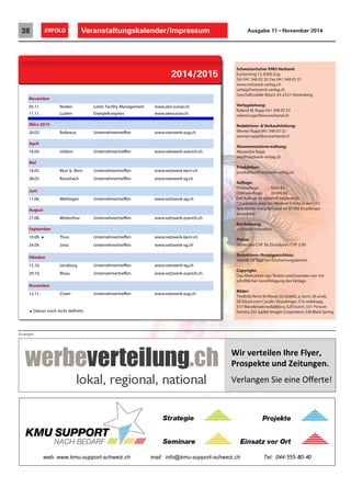 Veranstaltungskalender/Impressum38 ERFOLG Ausgabe 11 • November 2014
November
05.11. Reiden Leiter Facility Management www.abz-suisse.ch
11.11. Luzern Energiekongress www.aeesuisse.ch
März 2015
26.03. Rotkreuz Unternehmertreffen www.netzwerk-zug.ch
April
16.04. Uitikon Unternehmertreffen www.netzwerk-zuerich.ch
Mai
14.05. Muri b. Bern Unternehmertreffen www.netzwerk-bern.ch
28.05. Rorschach Unternehmertreffen www.netzwerk-sg.ch
Juni
11.06. Wettingen Unternehmertreffen www.netzwerk-ag.ch
August
27.08. Winterthur Unternehmertreffen www.netzwerk-zuerich.ch
September
10.09. ! Thun Unternehmertreffen www.netzwerk-bern.ch
24.09. Jona Unternehmertreffen www.netzwerk-sg.ch
Oktober
15.10. Lenzburg Unternehmertreffen www.netzwerk-ag.ch
29.10. Illnau Unternehmertreffen www.netzwerk-zuerich.ch
November
12.11. Cham Unternehmertreffen www.netzwerk-zug.ch
! Datum noch nicht definitiv
2014/2015
Schweizerischer KMU Verband
Eschenring 13,6300 Zug
Tel. 041 348 03 30,Fax 041 348 03 31
www.netzwerk-verlag.ch
verlag@netzwerk-verlag.ch
Geschäftsstelle:Bösch 43,6331 Hünenberg
Verlagsleitung:
Roland M.Rupp 041 348 03 33
roland.rupp@kmuverband.ch
Redaktions- & Verkaufsleitung:
Werner Rupp 041 348 03 32
werner.rupp@kmuverband.ch
Abonnementsverwaltung:
Alexandra Rupp
abo@netzwerk-verlag.ch
Produktion:
produktion@netzwerk-verlag.ch
Auflage:
Printauflage: 5000 Ex
Onlineauflage: 30000 Ex
Die Auflage ist notariell beglaubigt.
*Zusätzlich wird das Medium Erfolg in den SKV
Newsletter integriert und an 90000 Empfänger
versendet.
Erscheinung:
erscheint monatlich
Preise:
Jahresabo CHF 36,Einzelpreis CHF 3.90
Redaktions-/Anzeigenschluss:
Jeweils 14 Tage vor Erscheinungstermin
Copyright:
Das Abdrucken von Texten und Inseraten nur mit
schriftlicher Genehmigung des Verlags.
Bilder:
Titelbild:René M.Wyser,S5 brat82,a_korn,S8 anoli,
S9 iStock.com Carolin Straubinger,S16 waltkopp,
S17 WavebreakmediaMicro,S20 butch,S31 Picture-
Factory,S32 Jupiter Images Corporation,S38 Black Spring
Anzeigen
!"#$%&#'&"(&)$*+#&$,(-&#.$$
/#012&3'&$4)5$6&"'4)7&)8$
$
!"#$%&'"&()*"("*&"(+,"#-".(
web: www.kmu-support-schweiz.ch mail: info@kmu-support-schweiz.ch Tel: 044-555-80-40
 