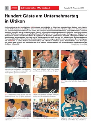 Der Unternehmertag des Schweizerischen KMU Verbandes am 10. Oktober im Üdiker-Huus unter dem Motto «Business meets Experts»
war für die Organisatoren ein Erfolg, vor allem wenn man bedenkt, dass der Anlass ohne Werbung in Form von Zeitungsinseraten
und Radiowerbung inszeniert wurde und nur mit den Kommunikationsmitteln Verbandszeitung, Flyer und Homepage beworben
wurde. Die Stimmung war hervorragend und die Experten auf ihrem Spezialgebiet ausgezeichnet und immer mit grossem Applaus
bedacht. Martin Betschart, Steven Loepfe, Otto Binggeli, Gabriela Gees und Jörg Eugster zogen alle Register, um die Zuhörer in
ihren Bann zu ziehen. Geschäftsführer Roland M. Rupp führte als Moderator speditiv durchs Programm, lud eingangs zu Kaffee und
Gipfeli und am Mittag zu einem Lunch, wo Zeit für eigenes Networking blieb und man sich mit den Leuten austauschen konnte.
Verbandspräsident Josef Rothenfluh aus Bern konnte dem Unternehmertag nur positive Seiten abgewinnen. «Es ist wichtig, dass
sich der SKV mit an solchen Anlässen präsentiert und auf sich aufmerksam macht. Ich glaube, die Leute hatten heute ihren Spass
und werden etwas auf ihren Weg mitnehmen», zog er am späteren Nachmittag Bilanz. Und wir sind gespannt, wer nächstes Jahr auf
der Bühne stehen wird. Text und Fotos Werner Rupp
Hundert Gäste am Unternehmertag
in Uitikon
Schweizerischer KMU Verband4 ERFOLG Ausgabe 11 • November 2014
Steven Loepfe, Kolumnist im ERFOLG: Daumen
hoch! Raus aus der Mitte und ran an die Spitze!
SKV-Präsident Josef Rothenfluh als aufmerksamer
Zuhörer.
Iris und Otto Binggeli verfolgten die Beiträge
aufmerksam.
Viele interessierte und aufmerksame Zuhörer!
Martin Betschart eröffnete den Unternehmertag
mit seinem Vortrag «Ich weiss wie du tickst» und
erntete spontan Applaus und Gelächter.
SKV-Geschäftsführer Roland M. Rupp und Otto
Binggeli (Move your Life – Ihr Schritt zum Erfolg)
Gabriela Gees (Marketing ist der Weg zum Erfolg)
verfolgte auch die Beiträge ihrer Vorgänger.
Jörg Eugster wagte im Winteroutfit einen Blick in
die Zukunft: Online 2020 – Back to the Future.
 