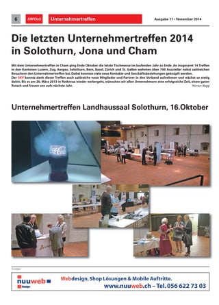 Unternehmertreffen6 ERFOLG Ausgabe 11 • November 2014
Anzeigen
Webdesign,Shop Lösungen & Mobile Auftritte.
www.nuuweb.ch – Tel.056 622 73 03
Die letzten Unternehmertreffen 2014
in Solothurn, Jona und Cham
Mit dem Unternehmertreffen in Cham ging Ende Oktober die letzte Tischmesse im laufenden Jahr zu Ende. An insgesamt 14 Treffen
in den Kantonen Luzern, Zug, Aargau, Solothurn, Bern, Basel, Zürich und St. Gallen wohnten über 700 Aussteller nebst zahlreichen
Besuchern den Unternehmertreffen bei.Dabei konnten viele neue Kontakte und Geschäftsbeziehungen geknüpft werden.
Der SKV konnte dank dieser Treffen auch zahlreiche neue Mitglieder und Partner in den Verband aufnehmen und wächst so stetig
dahin. Bis es am 26. März 2015 in Rotkreuz wieder weitergeht, wünschen wir allen Unternehmern eine erfolgreiche Zeit, einen guten
Rutsch und freuen uns aufs nächste Jahr. Werner Rupp
Unternehmertreffen Landhaussaal Solothurn, 16.Oktober
 