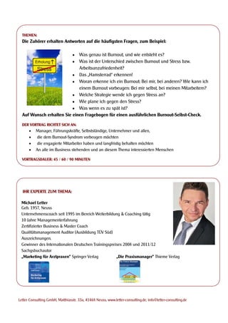 THEMEN:
  Die Zuhörer erhalten Antworten auf die häufigsten Fragen, zum Beispiel:

                                 
                             Was genau ist Burnout, und wie entsteht es?
                                 
                             Was ist der Unterschied zwischen Burnout und Stress bzw.
                             Arbeitsunzufriedenheit?
                           Das „Hamsterrad“ erkennen!
                           Woran erkenne ich ein Burnout: Bei mir, bei anderen? Wie kann ich
                             einem Burnout vorbeugen: Bei mir selbst, bei meinen Mitarbeitern?
                           Welche Strategie wende ich gegen Stress an?
                           Wie plane ich gegen den Stress?
                           Was wenn es zu spät ist?
  Auf Wunsch erhalten Sie einen Fragebogen für einen ausführlichen Burnout-Selbst-Check.

  DER VORTRAG RICHTET SICH AN:
         Manager, Führungskräfte, Selbstständige, Unternehmer und allen,
         die dem Burnout-Syndrom vorbeugen möchten
         die engagierte Mitarbeiter haben und langfristig behalten möchten
         An alle im Business stehenden und an diesem Thema interessierten Menschen

  VORTRAGSDAUER: 45 / 60 / 90 MINUTEN




  IHR EXPERTE ZUM THEMA:

 Michael Letter
 Geb. 1957, Neuss
 Unternehmenscoach seit 1995 im Bereich Weiterbildung & Coaching tätig
 10 Jahre Managementerfahrung
 Zertifizierter Business & Master Coach
 Qualitätsmanagement Auditor (Ausbildung TÜV Süd)
 Auszeichnungen.
 Gewinner des Internationalen Deutschen Trainingspreises 2008 und 2011/12
 Sachgsbuchautor
 „Marketing für Arztpraxen” Springer Verlag          „Die Praxismanager” Thieme Verlag




Letter Consulting GmbH, Matthiasstr. 33a, 41468 Neuss, www.letter-consulting.de, info@letter-consulting.de
 