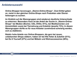 KONZEPT & MARKT GMBH, GEISENHEIM · SEITE 12
Anbieterauswahl
Online-Shopper bevorzugen „Stamm-Online-Shops“. Zwei Drittel geben
an, meist in den gleichen Online-Shops nach Produkten oder Dienst-
leistungen zu suchen.
Im Hinblick auf die Warengruppen sind wiederum deutliche Unterschiede
zu erkennen: Besonders hoch ist der Anteil der Suche in „Stamm-Online-
Shops“ bei Medien (Bücher, CDs, DVDs; 81%), bei Medikamenten und
Arzneimitteln sowie bei Tiernahrung und Zubehör (jeweils 73%). In diesen
Warengruppen dürfte es für neue Anbieter zunehmend schwierig werden,
sich zu etablieren.
Relativ hohe Anteile von Online-Shoppern, die gern bei neuen,
unbekannten Shops stöbern, haben wir bei Kfz-Teilen & Zubehör (51%),
bei Do It Yourself (47%) und bei Möbeln und Wohnaccessoires (46%).
 