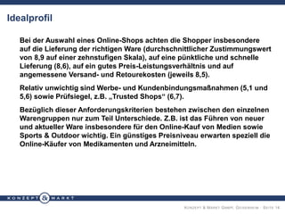 KONZEPT & MARKT GMBH, GEISENHEIM · SEITE 14
Idealprofil
Bei der Auswahl eines Online-Shops achten die Shopper insbesondere
auf die Lieferung der richtigen Ware (durchschnittlicher Zustimmungswert
von 8,9 auf einer zehnstufigen Skala), auf eine pünktliche und schnelle
Lieferung (8,6), auf ein gutes Preis-Leistungsverhältnis und auf
angemessene Versand- und Retourekosten (jeweils 8,5).
Relativ unwichtig sind Werbe- und Kundenbindungsmaßnahmen (5,1 und
5,6) sowie Prüfsiegel, z.B. „Trusted Shops“ (6,7).
Bezüglich dieser Anforderungskriterien bestehen zwischen den einzelnen
Warengruppen nur zum Teil Unterschiede. Z.B. ist das Führen von neuer
und aktueller Ware insbesondere für den Online-Kauf von Medien sowie
Sports & Outdoor wichtig. Ein günstiges Preisniveau erwarten speziell die
Online-Käufer von Medikamenten und Arzneimitteln.
 