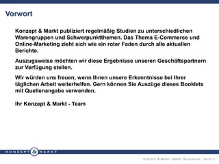 KONZEPT & MARKT GMBH, GEISENHEIM · SEITE 2
Vorwort
Konzept & Markt publiziert regelmäßig Studien zu unterschiedlichen
Warengruppen und Schwerpunktthemen. Das Thema E-Commerce und
Online-Marketing zieht sich wie ein roter Faden durch alle aktuellen
Berichte.
Auszugsweise möchten wir diese Ergebnisse unseren Geschäftspartnern
zur Verfügung stellen.
Wir würden uns freuen, wenn Ihnen unsere Erkenntnisse bei Ihrer
täglichen Arbeit weiterhelfen. Gern können Sie Auszüge dieses Booklets
mit Quellenangabe verwenden.
Ihr Konzept & Markt - Team
 